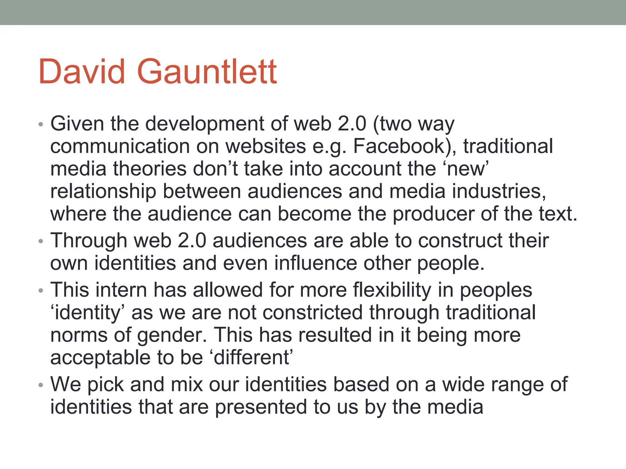 David Gauntlett
• Given the development of web 2.0 (two way
communication on websites e.g. Facebook), traditional
media theories don’t take into account the ‘new’
relationship between audiences and media industries,
where the audience can become the producer of the text.
• Through web 2.0 audiences are able to construct their
own identities and even influence other people.
• This intern has allowed for more flexibility in peoples
‘identity’ as we are not constricted through traditional
norms of gender. This has resulted in it being more
acceptable to be ‘different’
• We pick and mix our identities based on a wide range of
identities that are presented to us by the media
 