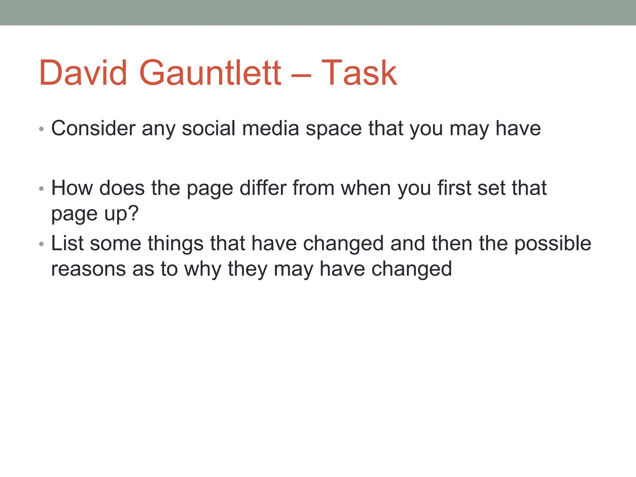 David Gauntlett – Task
• Consider any social media space that you may have
• How does the page differ from when you first set that
page up?
• List some things that have changed and then the possible
reasons as to why they may have changed
 