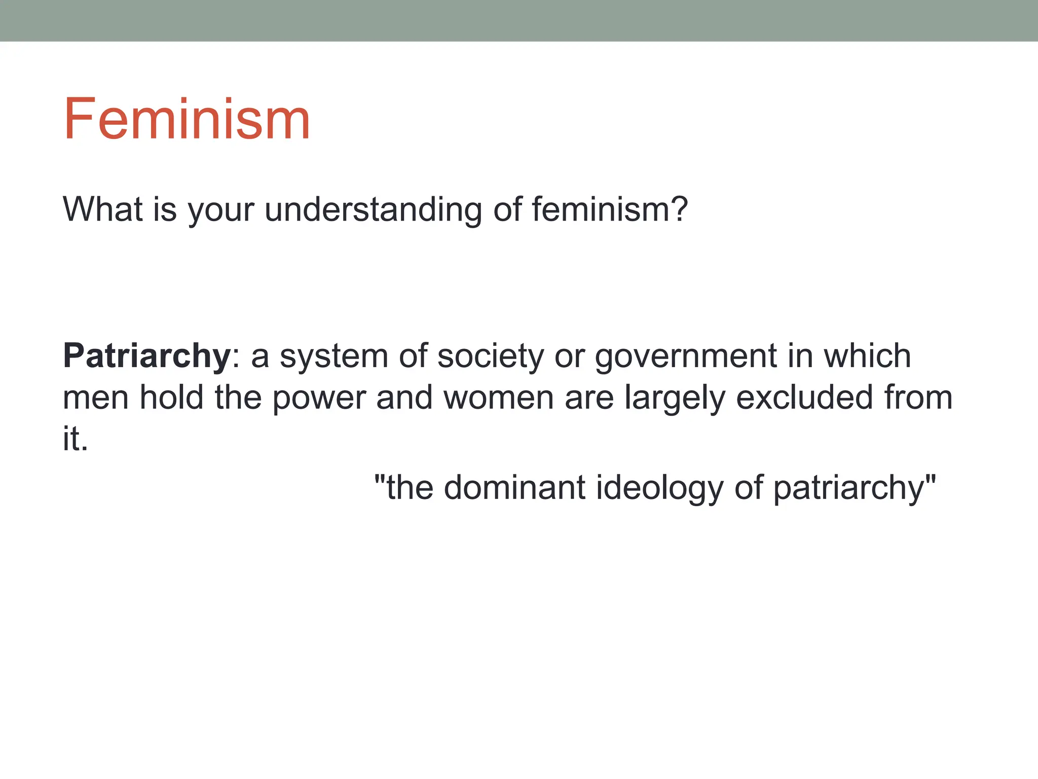 Feminism
What is your understanding of feminism?
Patriarchy: a system of society or government in which
men hold the power and women are largely excluded from
it.
"the dominant ideology of patriarchy"
 