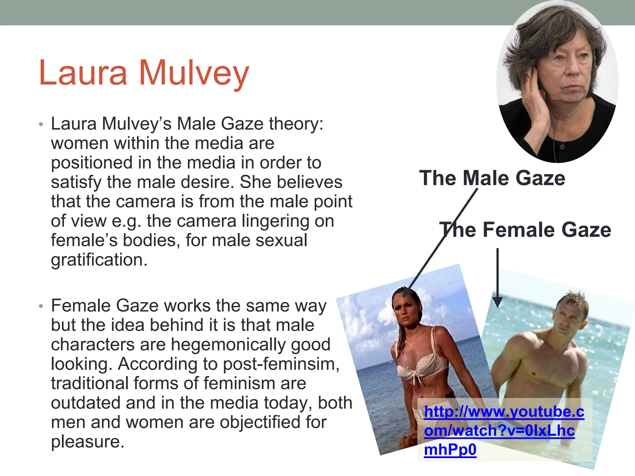 Laura Mulvey
• Laura Mulvey’s Male Gaze theory:
women within the media are
positioned in the media in order to
satisfy the male desire. She believes
that the camera is from the male point
of view e.g. the camera lingering on
female’s bodies, for male sexual
gratification.
• Female Gaze works the same way
but the idea behind it is that male
characters are hegemonically good
looking. According to post-feminsim,
traditional forms of feminism are
outdated and in the media today, both
men and women are objectified for
pleasure.
The Male Gaze
The Female Gaze
http://www.youtube.c
om/watch?v=0lxLhc
mhPp0
 