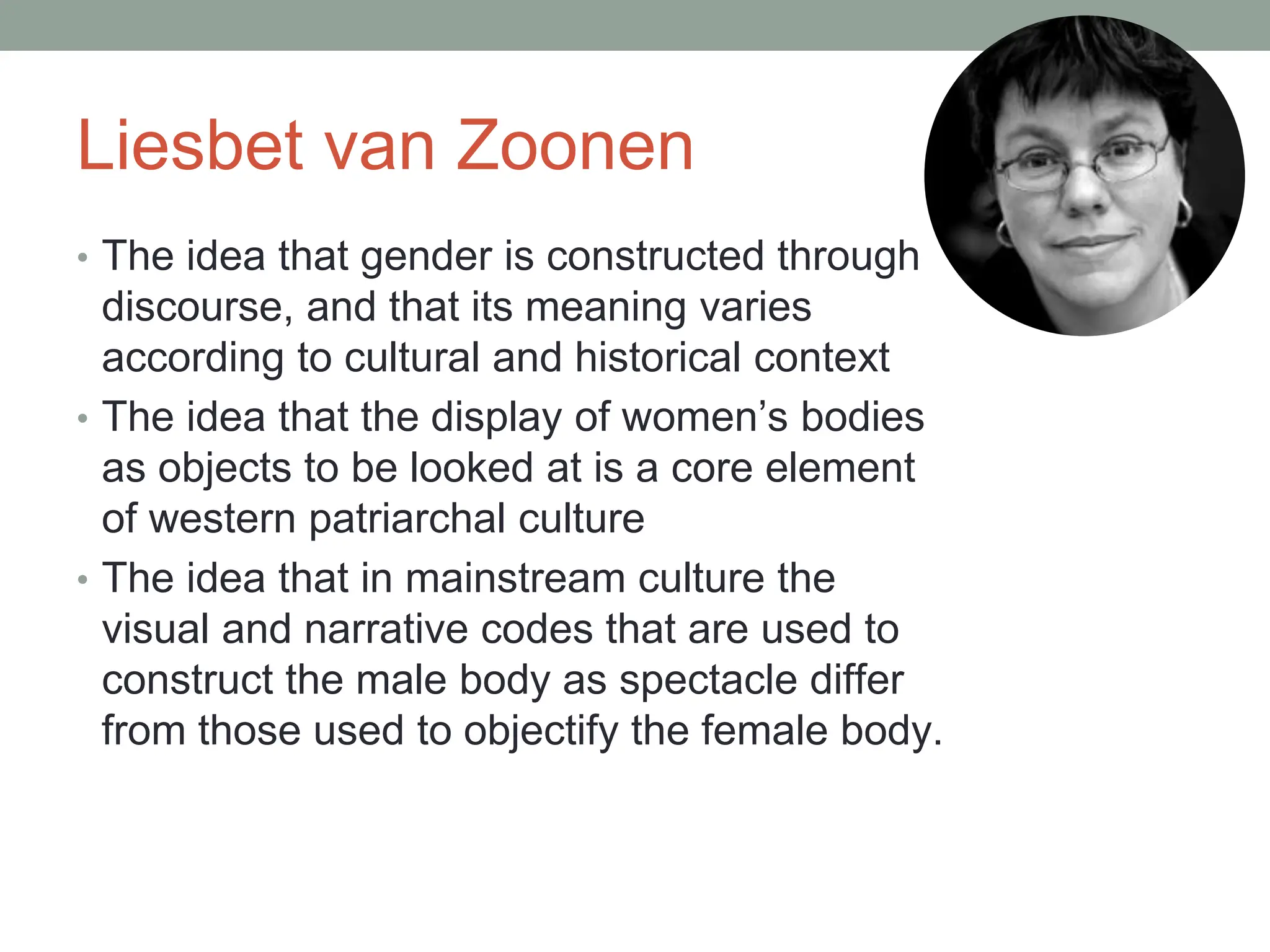 Liesbet van Zoonen
• The idea that gender is constructed through
discourse, and that its meaning varies
according to cultural and historical context
• The idea that the display of women’s bodies
as objects to be looked at is a core element
of western patriarchal culture
• The idea that in mainstream culture the
visual and narrative codes that are used to
construct the male body as spectacle differ
from those used to objectify the female body.
 