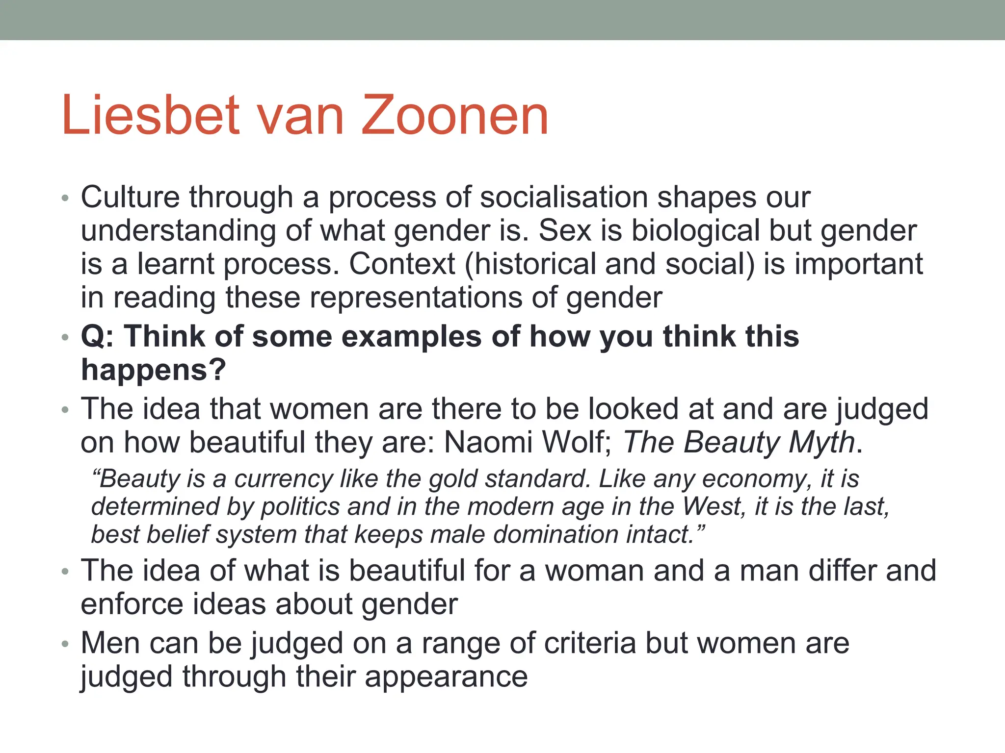Liesbet van Zoonen
• Culture through a process of socialisation shapes our
understanding of what gender is. Sex is biological but gender
is a learnt process. Context (historical and social) is important
in reading these representations of gender
• Q: Think of some examples of how you think this
happens?
• The idea that women are there to be looked at and are judged
on how beautiful they are: Naomi Wolf; The Beauty Myth.
“Beauty is a currency like the gold standard. Like any economy, it is
determined by politics and in the modern age in the West, it is the last,
best belief system that keeps male domination intact.”
• The idea of what is beautiful for a woman and a man differ and
enforce ideas about gender
• Men can be judged on a range of criteria but women are
judged through their appearance
 