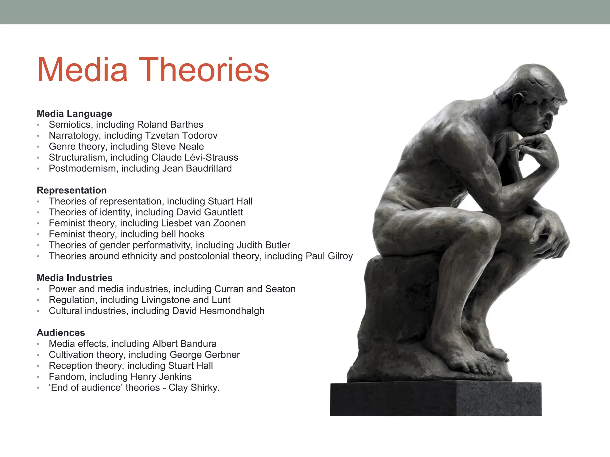 Media Theories
Media Language
• Semiotics, including Roland Barthes
• Narratology, including Tzvetan Todorov
• Genre theory, including Steve Neale
• Structuralism, including Claude Lévi-Strauss
• Postmodernism, including Jean Baudrillard
Representation
• Theories of representation, including Stuart Hall
• Theories of identity, including David Gauntlett
• Feminist theory, including Liesbet van Zoonen
• Feminist theory, including bell hooks
• Theories of gender performativity, including Judith Butler
• Theories around ethnicity and postcolonial theory, including Paul Gilroy
Media Industries
• Power and media industries, including Curran and Seaton
• Regulation, including Livingstone and Lunt
• Cultural industries, including David Hesmondhalgh
Audiences
• Media effects, including Albert Bandura
• Cultivation theory, including George Gerbner
• Reception theory, including Stuart Hall
• Fandom, including Henry Jenkins
• ‘End of audience’ theories - Clay Shirky.
 