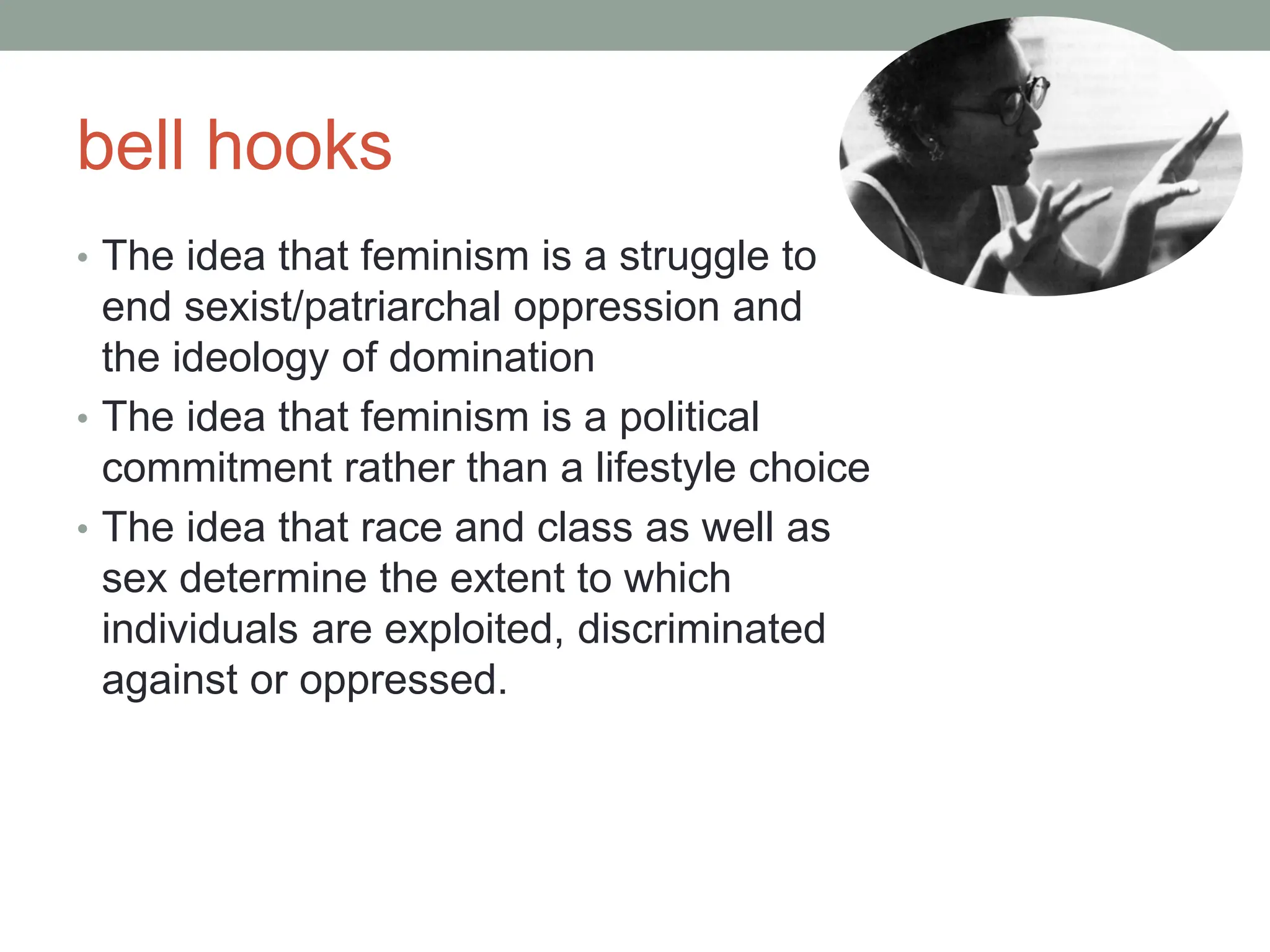 bell hooks
• The idea that feminism is a struggle to
end sexist/patriarchal oppression and
the ideology of domination
• The idea that feminism is a political
commitment rather than a lifestyle choice
• The idea that race and class as well as
sex determine the extent to which
individuals are exploited, discriminated
against or oppressed.
 