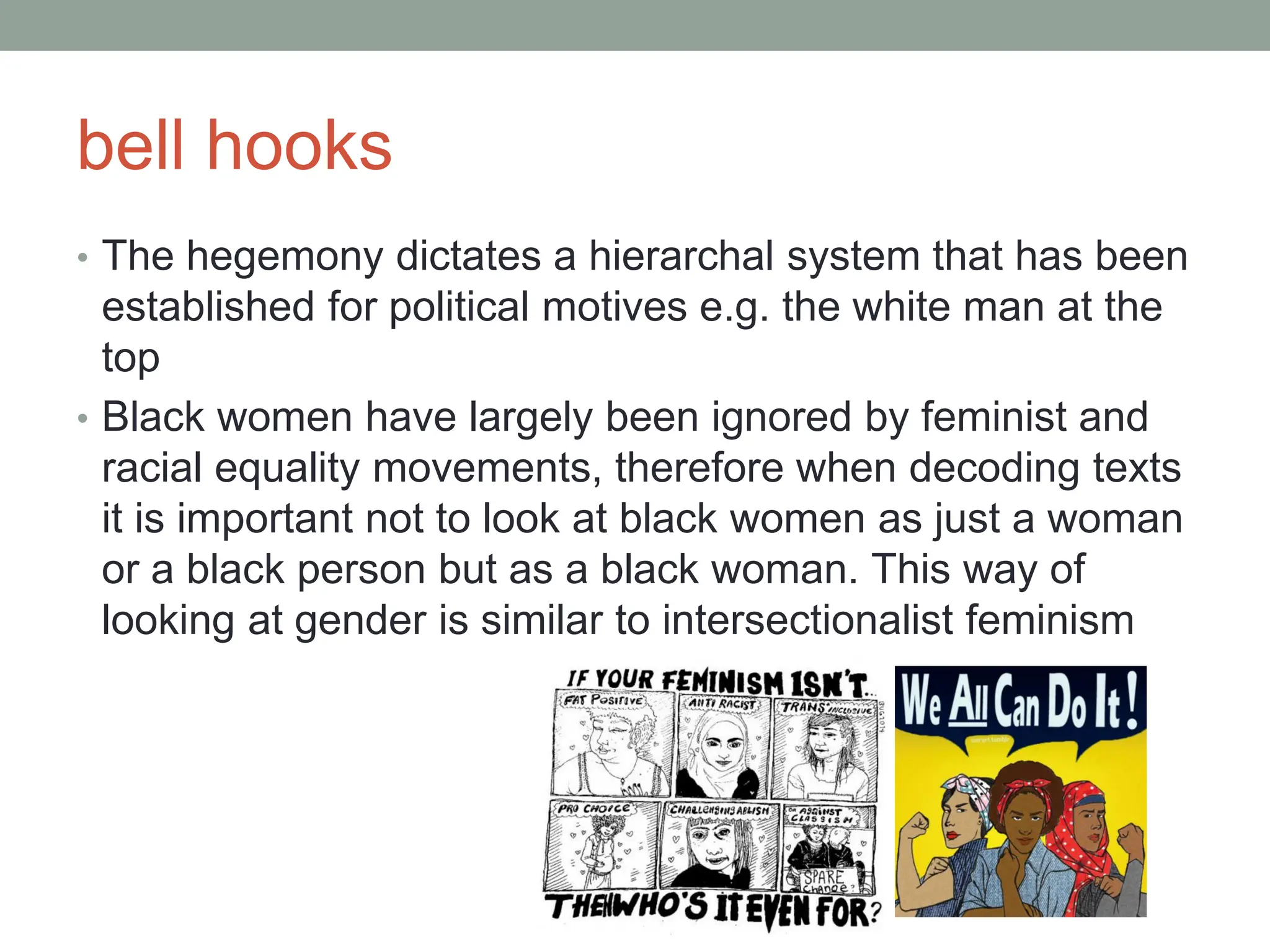 bell hooks
• The hegemony dictates a hierarchal system that has been
established for political motives e.g. the white man at the
top
• Black women have largely been ignored by feminist and
racial equality movements, therefore when decoding texts
it is important not to look at black women as just a woman
or a black person but as a black woman. This way of
looking at gender is similar to intersectionalist feminism
 