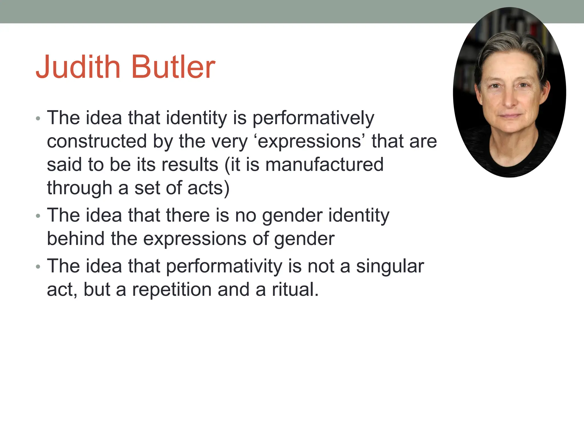 Judith Butler
• The idea that identity is performatively
constructed by the very ‘expressions’ that are
said to be its results (it is manufactured
through a set of acts)
• The idea that there is no gender identity
behind the expressions of gender
• The idea that performativity is not a singular
act, but a repetition and a ritual.
 