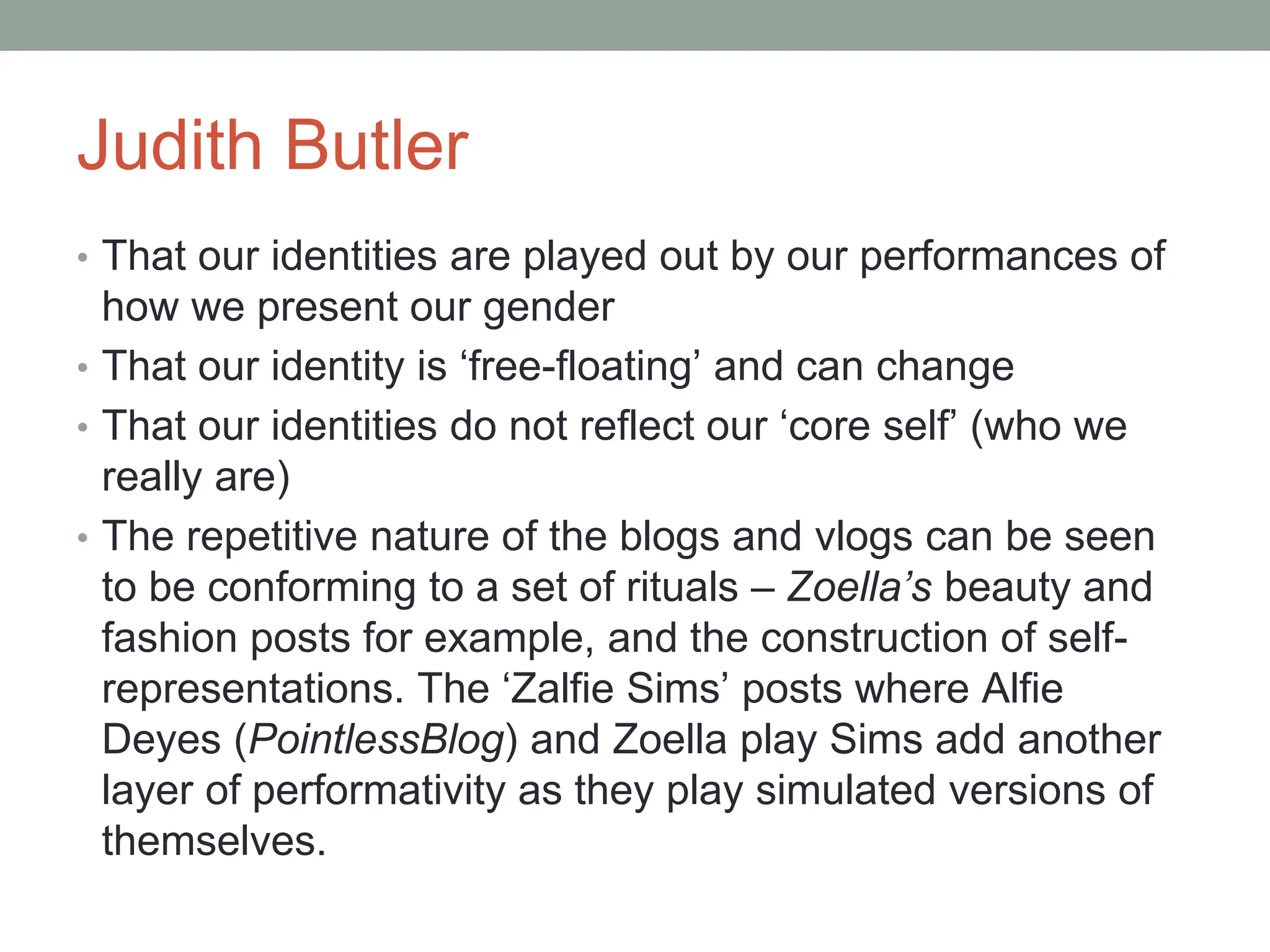 Judith Butler
• That our identities are played out by our performances of
how we present our gender
• That our identity is ‘free-floating’ and can change
• That our identities do not reflect our ‘core self’ (who we
really are)
• The repetitive nature of the blogs and vlogs can be seen
to be conforming to a set of rituals – Zoella’s beauty and
fashion posts for example, and the construction of self-
representations. The ‘Zalfie Sims’ posts where Alfie
Deyes (PointlessBlog) and Zoella play Sims add another
layer of performativity as they play simulated versions of
themselves.
 