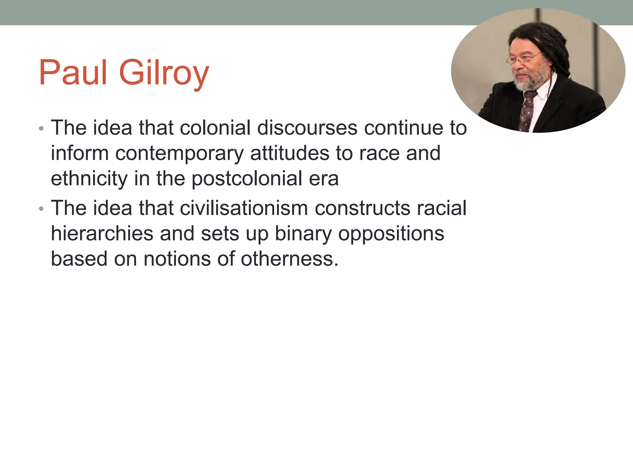 Paul Gilroy
• The idea that colonial discourses continue to
inform contemporary attitudes to race and
ethnicity in the postcolonial era
• The idea that civilisationism constructs racial
hierarchies and sets up binary oppositions
based on notions of otherness.
 