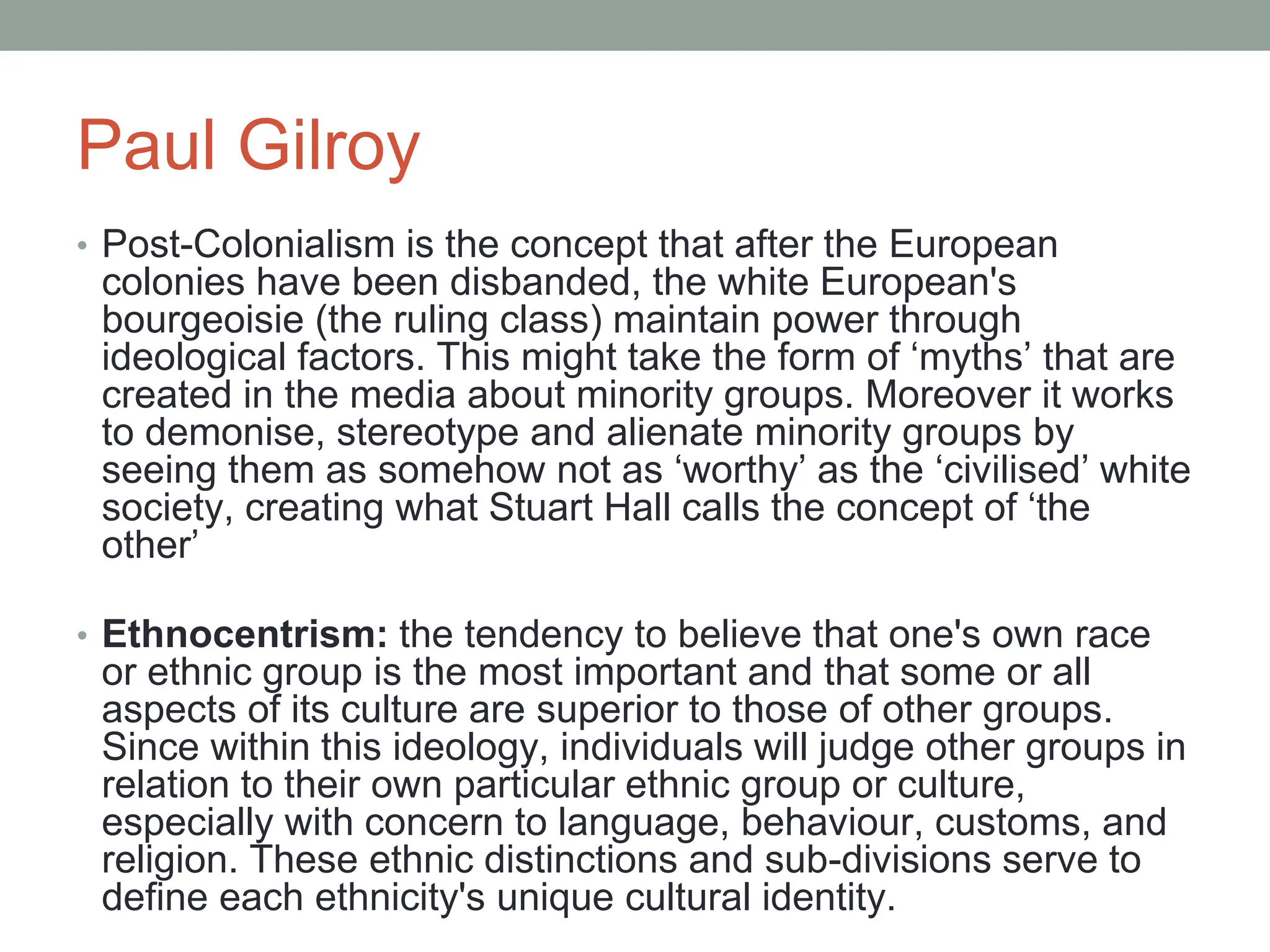Paul Gilroy
• Post-Colonialism is the concept that after the European
colonies have been disbanded, the white European's
bourgeoisie (the ruling class) maintain power through
ideological factors. This might take the form of ‘myths’ that are
created in the media about minority groups. Moreover it works
to demonise, stereotype and alienate minority groups by
seeing them as somehow not as ‘worthy’ as the ‘civilised’ white
society, creating what Stuart Hall calls the concept of ‘the
other’
• Ethnocentrism: the tendency to believe that one's own race
or ethnic group is the most important and that some or all
aspects of its culture are superior to those of other groups.
Since within this ideology, individuals will judge other groups in
relation to their own particular ethnic group or culture,
especially with concern to language, behaviour, customs, and
religion. These ethnic distinctions and sub-divisions serve to
define each ethnicity's unique cultural identity.
 