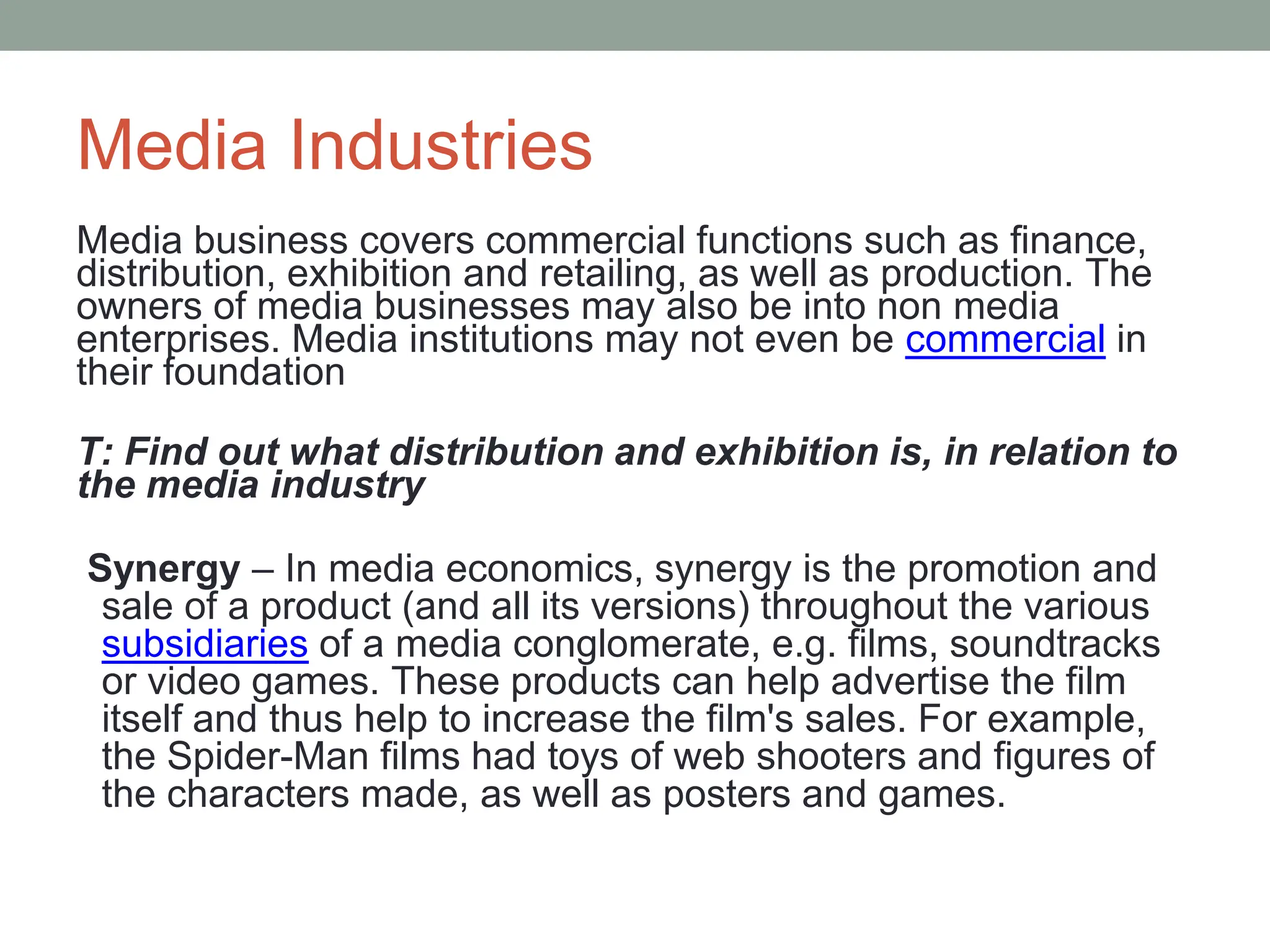 Media Industries
Media business covers commercial functions such as finance,
distribution, exhibition and retailing, as well as production. The
owners of media businesses may also be into non media
enterprises. Media institutions may not even be commercial in
their foundation
T: Find out what distribution and exhibition is, in relation to
the media industry
Synergy – In media economics, synergy is the promotion and
sale of a product (and all its versions) throughout the various
subsidiaries of a media conglomerate, e.g. films, soundtracks
or video games. These products can help advertise the film
itself and thus help to increase the film's sales. For example,
the Spider-Man films had toys of web shooters and figures of
the characters made, as well as posters and games.
 