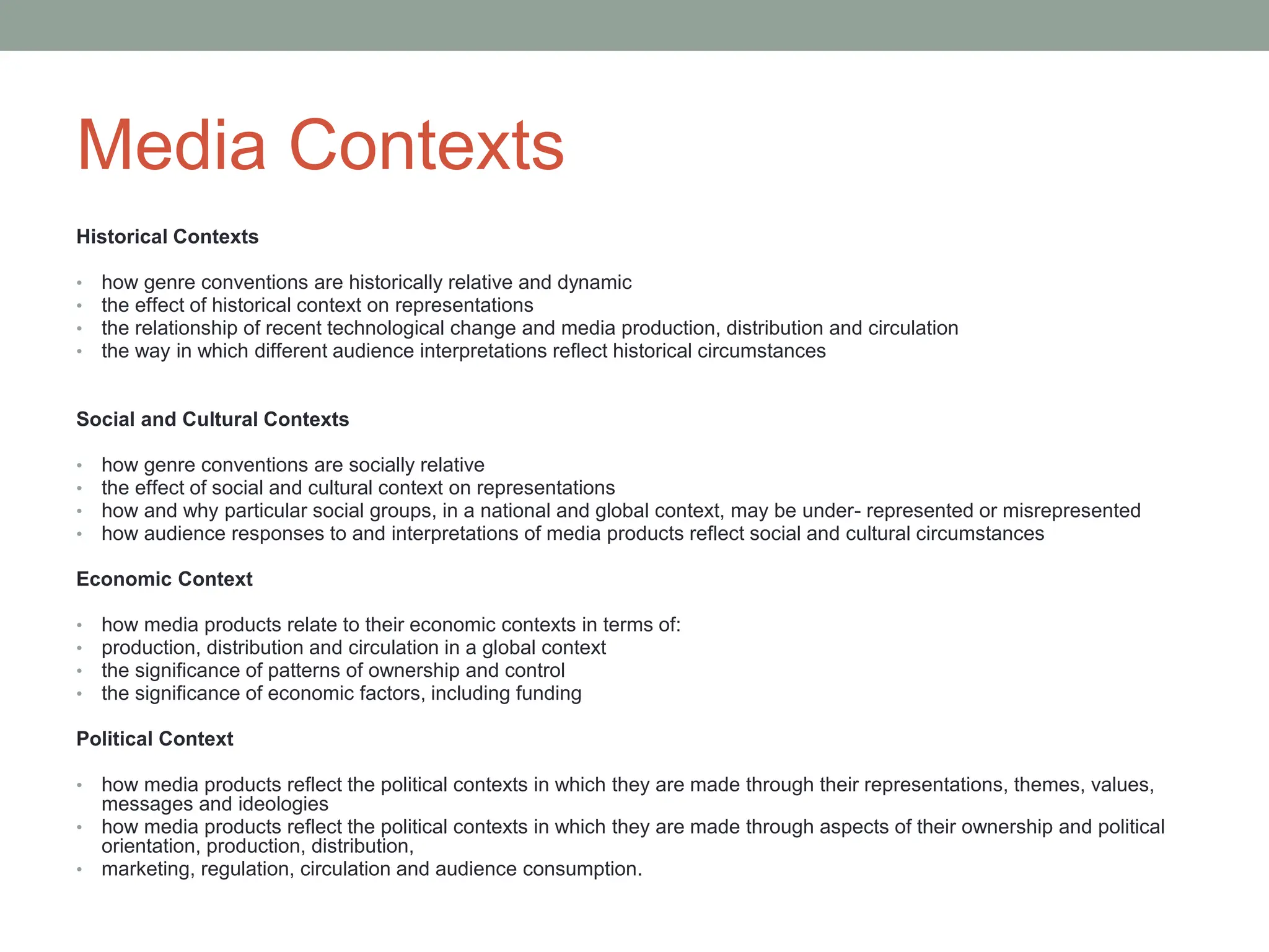 Media Contexts
Historical Contexts
• how genre conventions are historically relative and dynamic
• the effect of historical context on representations
• the relationship of recent technological change and media production, distribution and circulation
• the way in which different audience interpretations reflect historical circumstances
Social and Cultural Contexts
• how genre conventions are socially relative
• the effect of social and cultural context on representations
• how and why particular social groups, in a national and global context, may be under- represented or misrepresented
• how audience responses to and interpretations of media products reflect social and cultural circumstances
Economic Context
• how media products relate to their economic contexts in terms of:
• production, distribution and circulation in a global context
• the significance of patterns of ownership and control
• the significance of economic factors, including funding
Political Context
• how media products reflect the political contexts in which they are made through their representations, themes, values,
messages and ideologies
• how media products reflect the political contexts in which they are made through aspects of their ownership and political
orientation, production, distribution,
• marketing, regulation, circulation and audience consumption.
 