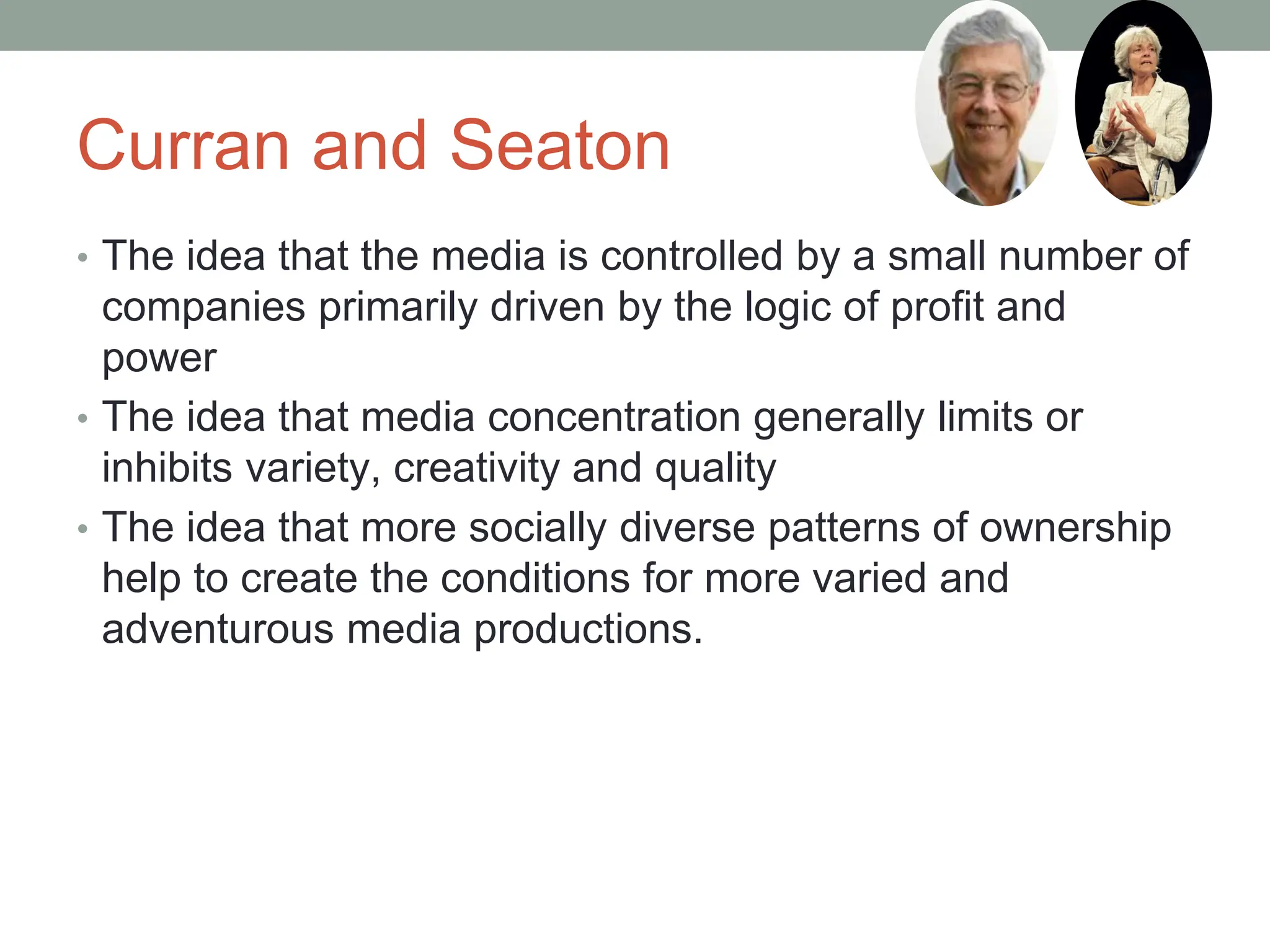 Curran and Seaton
• The idea that the media is controlled by a small number of
companies primarily driven by the logic of profit and
power
• The idea that media concentration generally limits or
inhibits variety, creativity and quality
• The idea that more socially diverse patterns of ownership
help to create the conditions for more varied and
adventurous media productions.
 