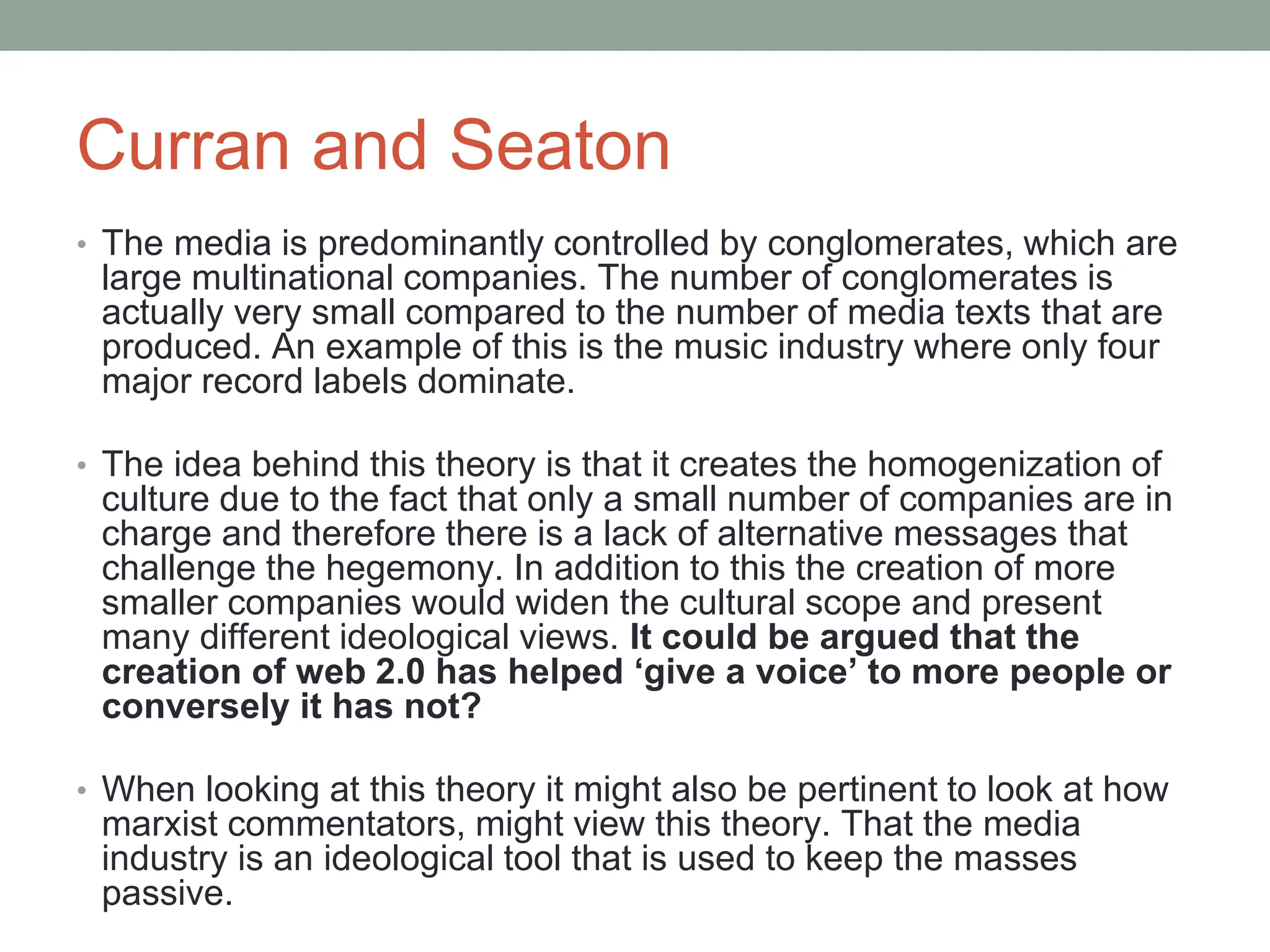 Curran and Seaton
• The media is predominantly controlled by conglomerates, which are
large multinational companies. The number of conglomerates is
actually very small compared to the number of media texts that are
produced. An example of this is the music industry where only four
major record labels dominate.
• The idea behind this theory is that it creates the homogenization of
culture due to the fact that only a small number of companies are in
charge and therefore there is a lack of alternative messages that
challenge the hegemony. In addition to this the creation of more
smaller companies would widen the cultural scope and present
many different ideological views. It could be argued that the
creation of web 2.0 has helped ‘give a voice’ to more people or
conversely it has not?
• When looking at this theory it might also be pertinent to look at how
marxist commentators, might view this theory. That the media
industry is an ideological tool that is used to keep the masses
passive.
 
