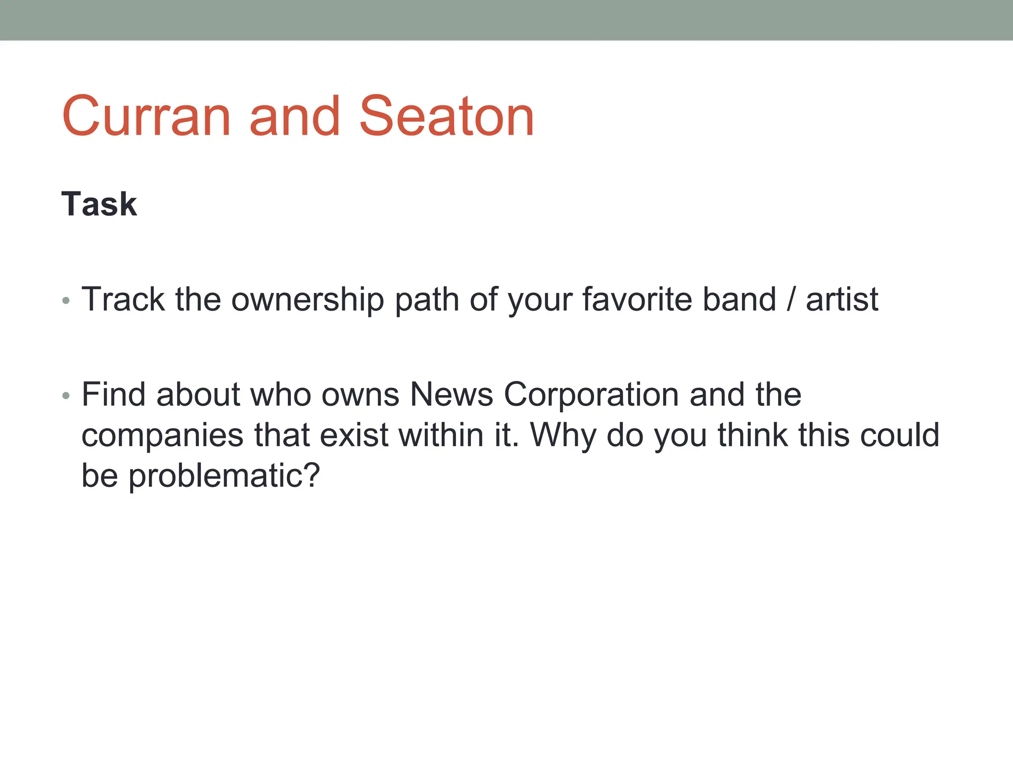 Curran and Seaton
Task
• Track the ownership path of your favorite band / artist
• Find about who owns News Corporation and the
companies that exist within it. Why do you think this could
be problematic?
 