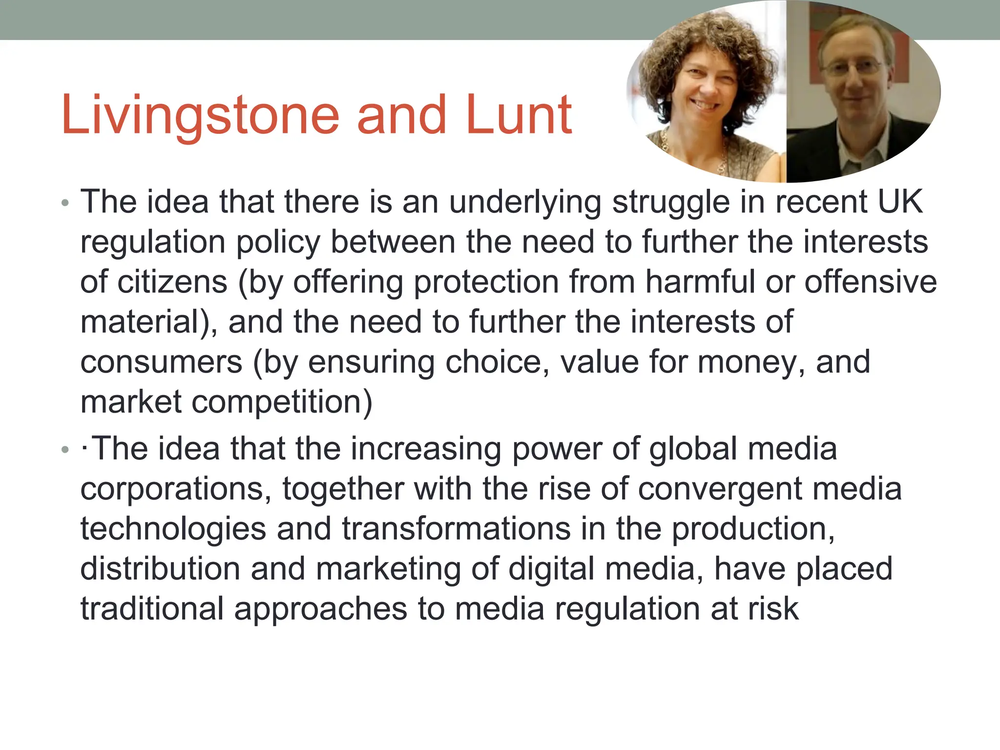 Livingstone and Lunt
• The idea that there is an underlying struggle in recent UK
regulation policy between the need to further the interests
of citizens (by offering protection from harmful or offensive
material), and the need to further the interests of
consumers (by ensuring choice, value for money, and
market competition)
• ·The idea that the increasing power of global media
corporations, together with the rise of convergent media
technologies and transformations in the production,
distribution and marketing of digital media, have placed
traditional approaches to media regulation at risk
 