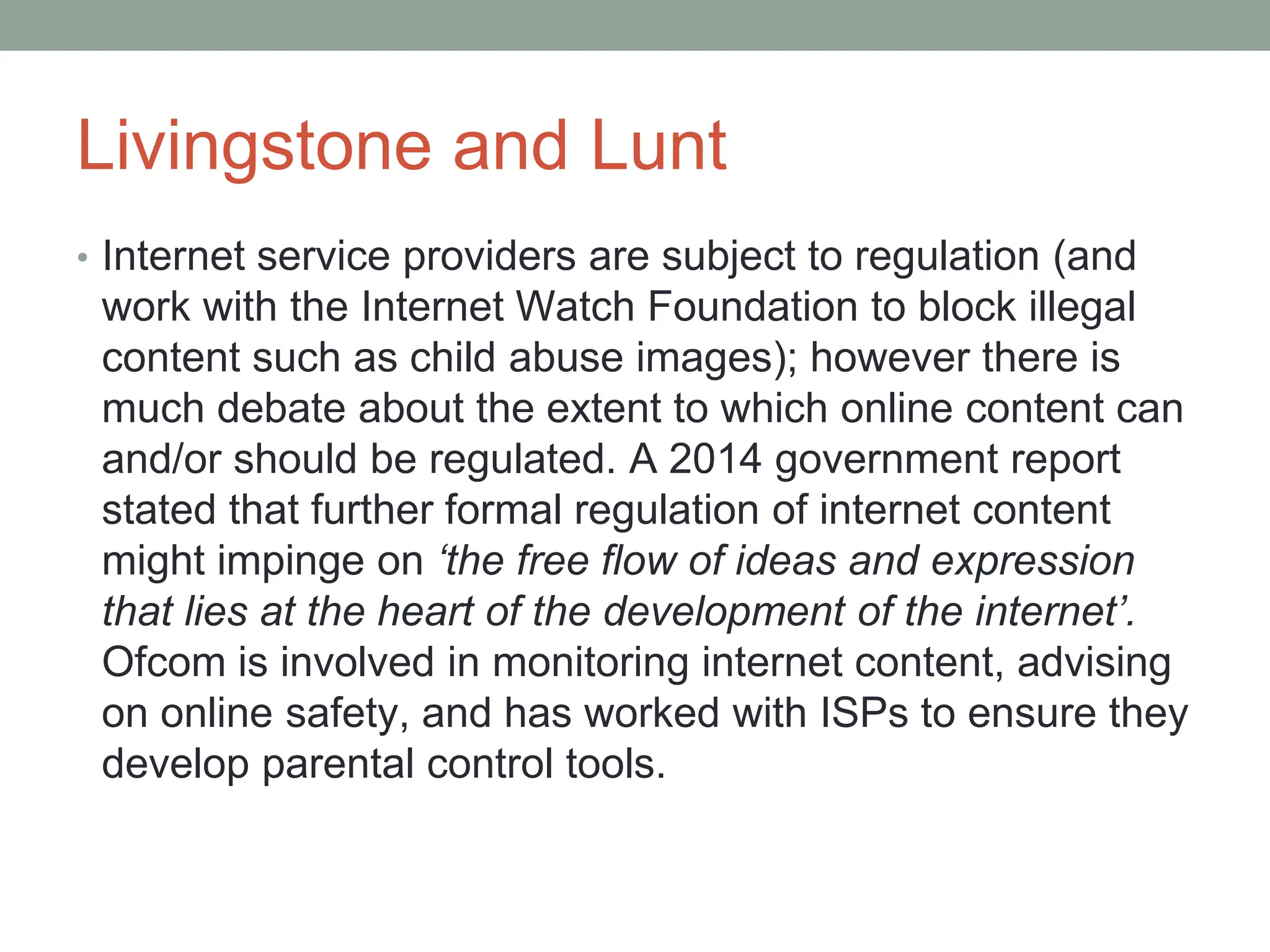Livingstone and Lunt
• Internet service providers are subject to regulation (and
work with the Internet Watch Foundation to block illegal
content such as child abuse images); however there is
much debate about the extent to which online content can
and/or should be regulated. A 2014 government report
stated that further formal regulation of internet content
might impinge on ‘the free flow of ideas and expression
that lies at the heart of the development of the internet’.
Ofcom is involved in monitoring internet content, advising
on online safety, and has worked with ISPs to ensure they
develop parental control tools.
 