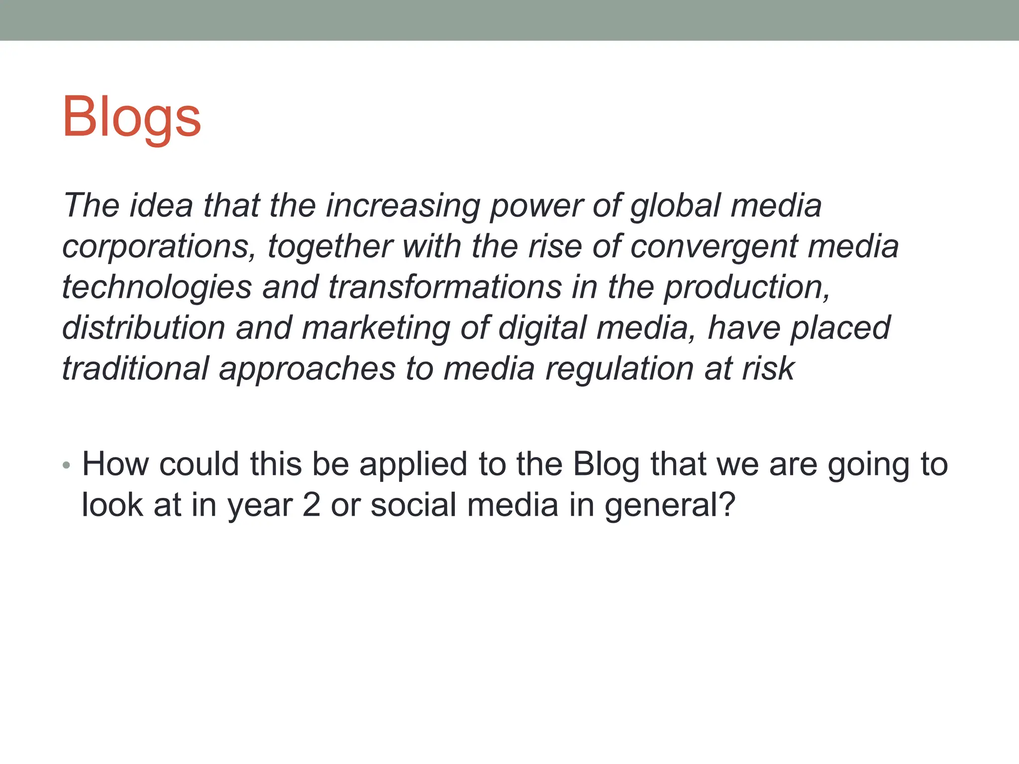 Blogs
The idea that the increasing power of global media
corporations, together with the rise of convergent media
technologies and transformations in the production,
distribution and marketing of digital media, have placed
traditional approaches to media regulation at risk
• How could this be applied to the Blog that we are going to
look at in year 2 or social media in general?
 
