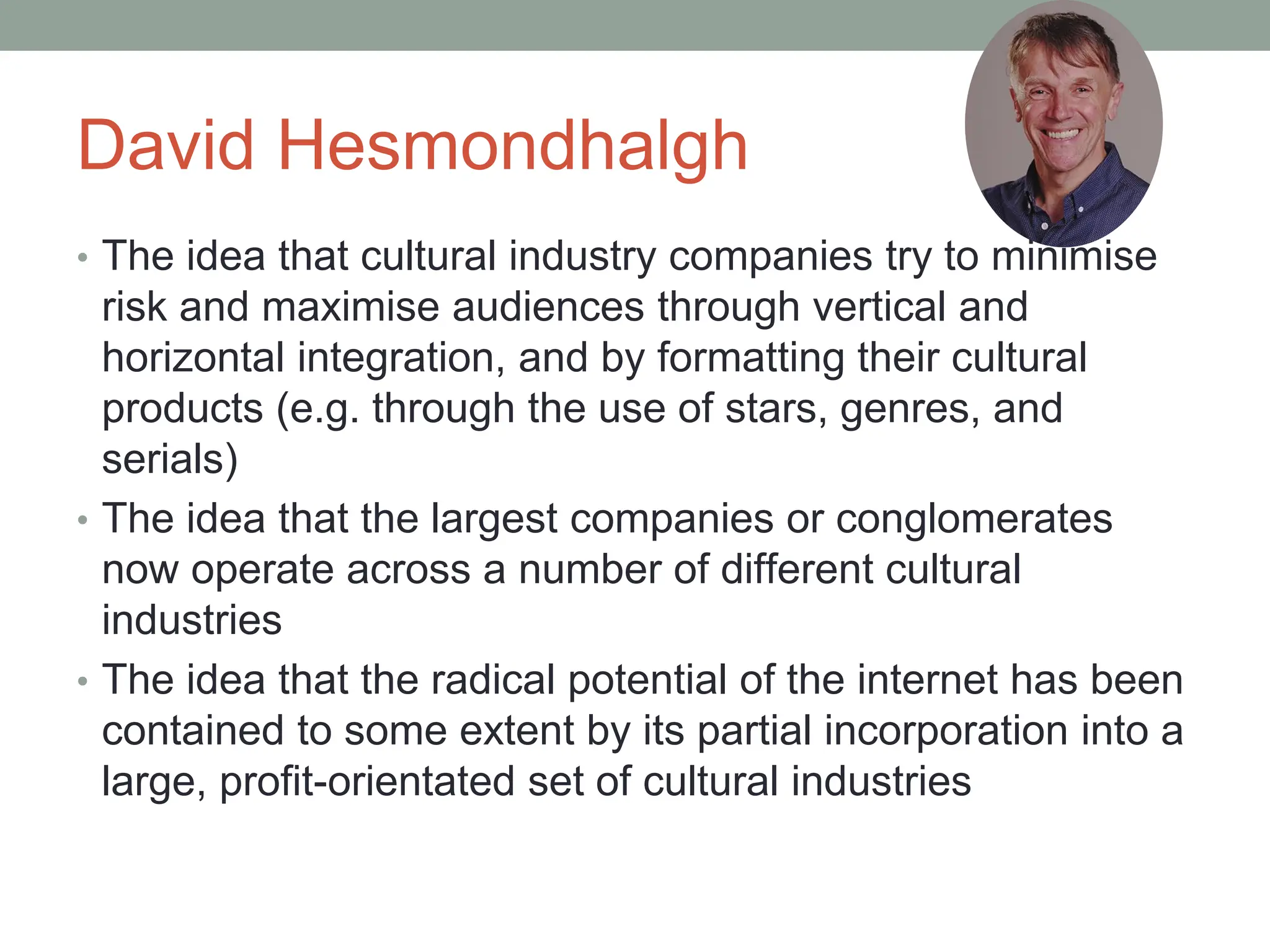David Hesmondhalgh
• The idea that cultural industry companies try to minimise
risk and maximise audiences through vertical and
horizontal integration, and by formatting their cultural
products (e.g. through the use of stars, genres, and
serials)
• The idea that the largest companies or conglomerates
now operate across a number of different cultural
industries
• The idea that the radical potential of the internet has been
contained to some extent by its partial incorporation into a
large, profit-orientated set of cultural industries
 