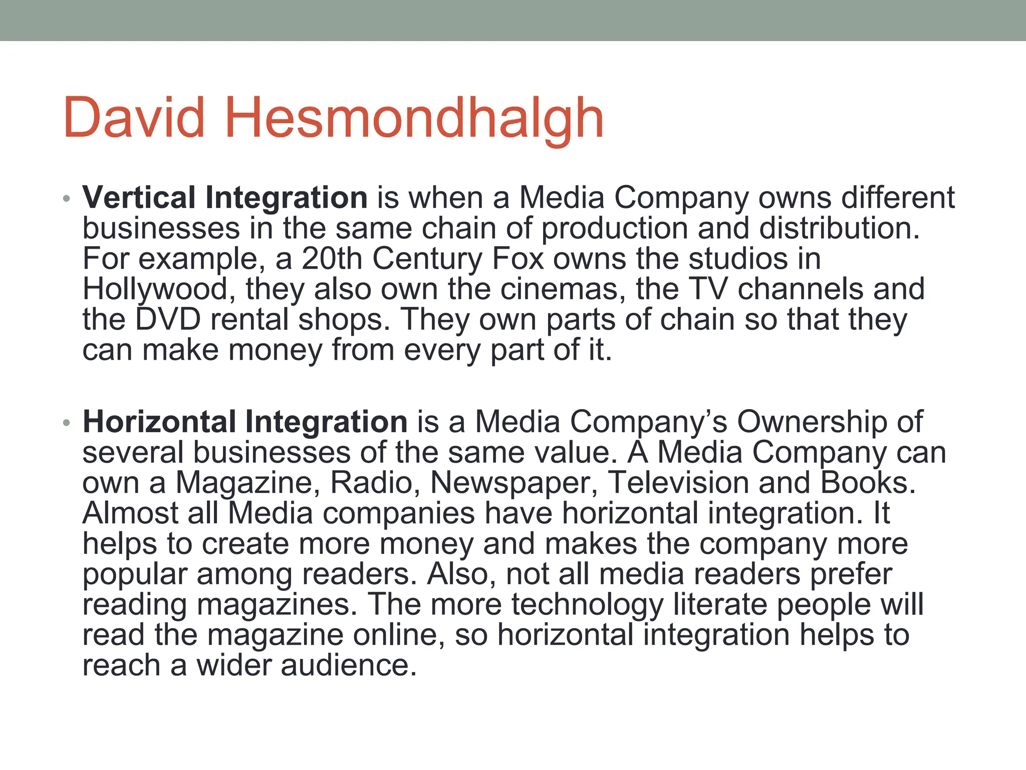 David Hesmondhalgh
• Vertical Integration is when a Media Company owns different
businesses in the same chain of production and distribution.
For example, a 20th Century Fox owns the studios in
Hollywood, they also own the cinemas, the TV channels and
the DVD rental shops. They own parts of chain so that they
can make money from every part of it.
• Horizontal Integration is a Media Company’s Ownership of
several businesses of the same value. A Media Company can
own a Magazine, Radio, Newspaper, Television and Books.
Almost all Media companies have horizontal integration. It
helps to create more money and makes the company more
popular among readers. Also, not all media readers prefer
reading magazines. The more technology literate people will
read the magazine online, so horizontal integration helps to
reach a wider audience.
 