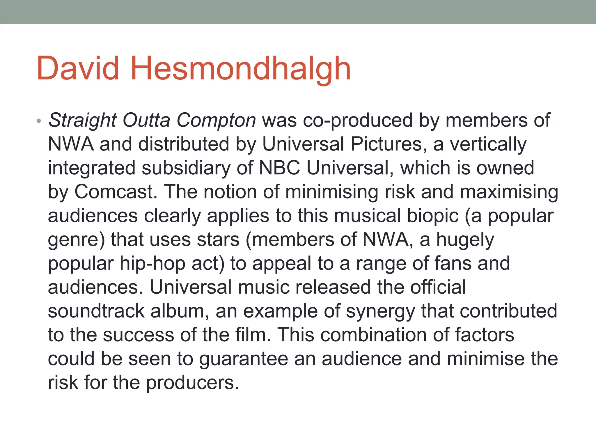 David Hesmondhalgh
• Straight Outta Compton was co-produced by members of
NWA and distributed by Universal Pictures, a vertically
integrated subsidiary of NBC Universal, which is owned
by Comcast. The notion of minimising risk and maximising
audiences clearly applies to this musical biopic (a popular
genre) that uses stars (members of NWA, a hugely
popular hip-hop act) to appeal to a range of fans and
audiences. Universal music released the official
soundtrack album, an example of synergy that contributed
to the success of the film. This combination of factors
could be seen to guarantee an audience and minimise the
risk for the producers.
 