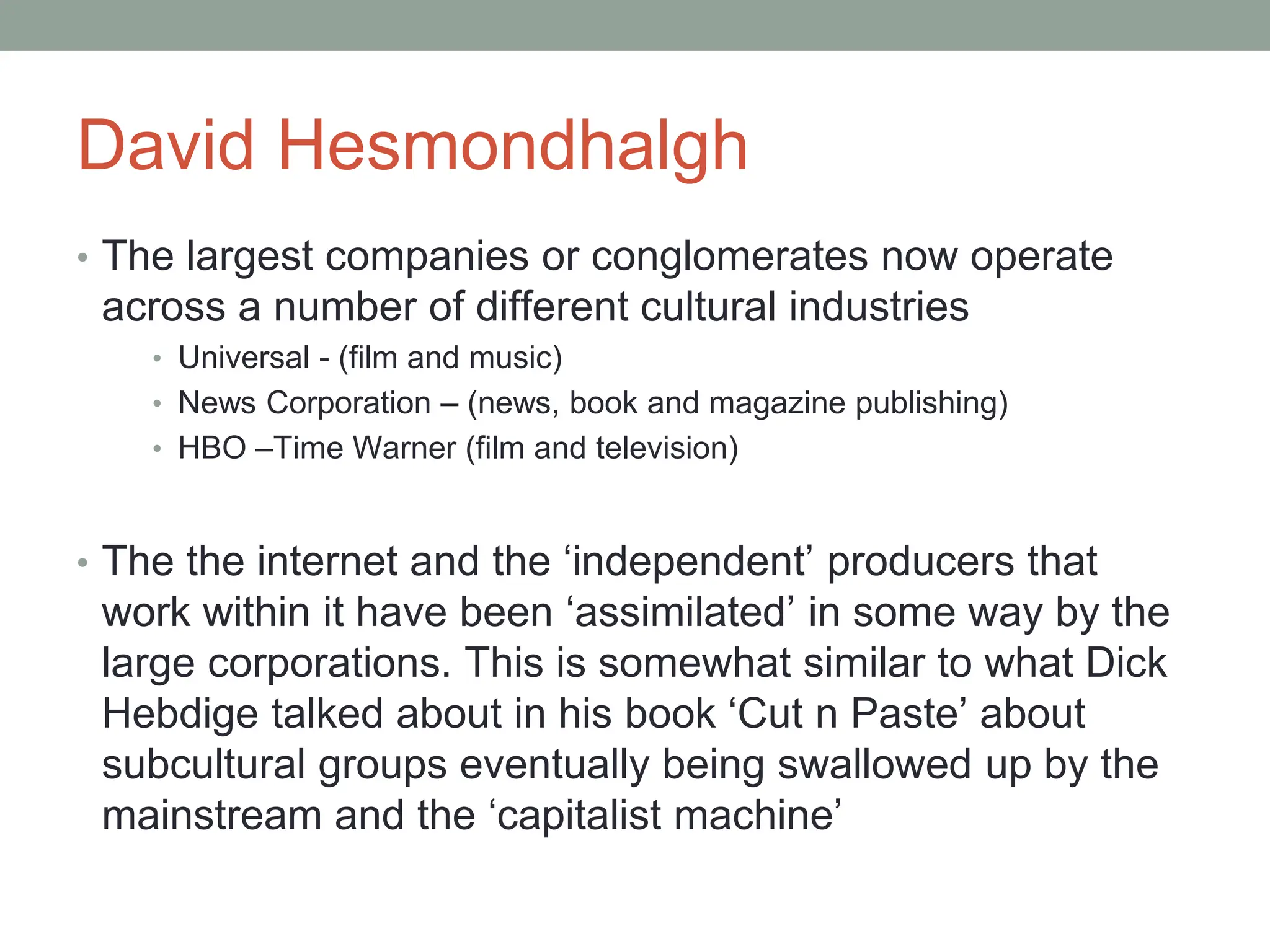 David Hesmondhalgh
• The largest companies or conglomerates now operate
across a number of different cultural industries
• Universal - (film and music)
• News Corporation – (news, book and magazine publishing)
• HBO –Time Warner (film and television)
• The the internet and the ‘independent’ producers that
work within it have been ‘assimilated’ in some way by the
large corporations. This is somewhat similar to what Dick
Hebdige talked about in his book ‘Cut n Paste’ about
subcultural groups eventually being swallowed up by the
mainstream and the ‘capitalist machine’
 