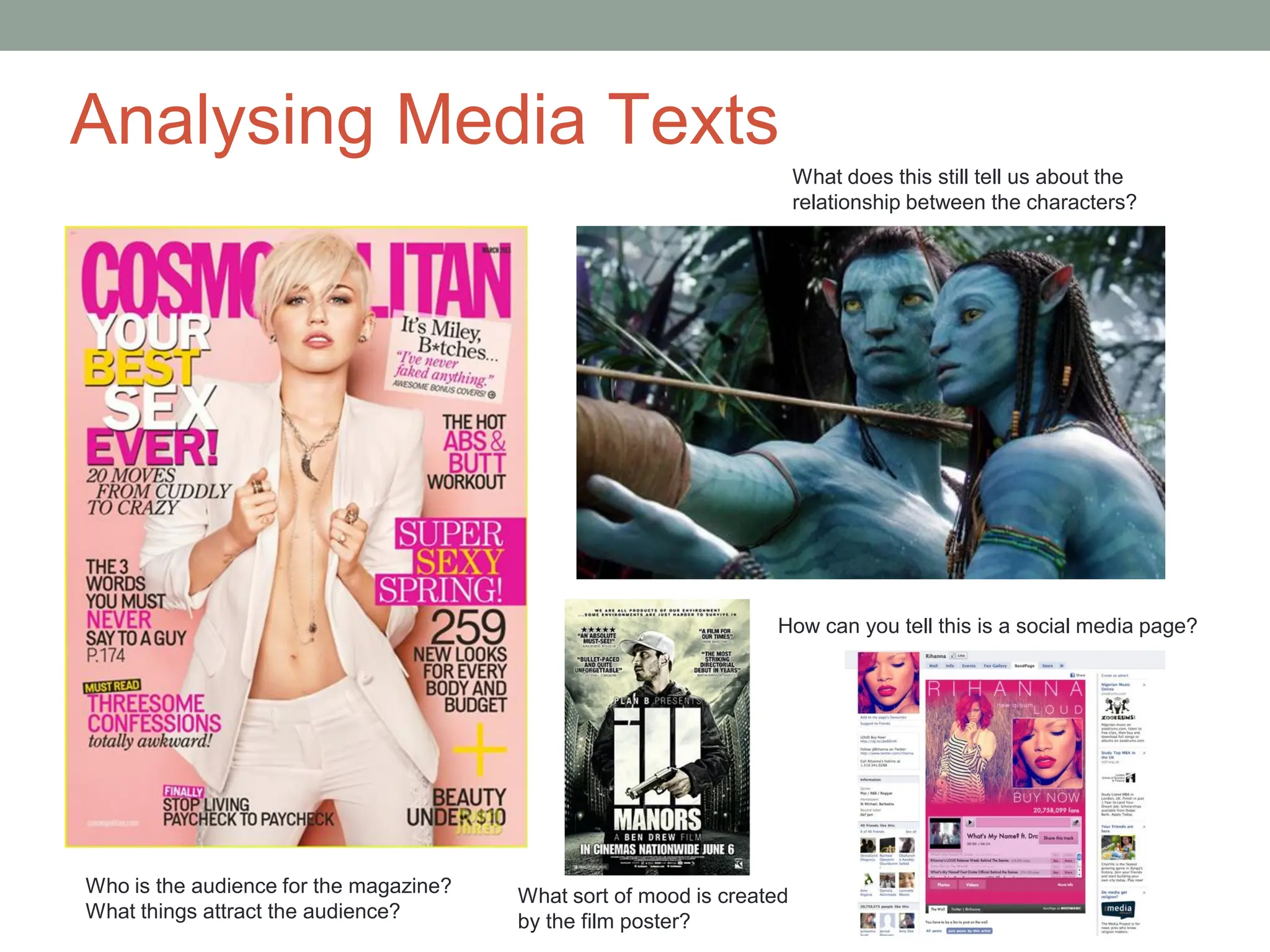 Analysing Media Texts
Who is the audience for the magazine?
What things attract the audience?
What does this still tell us about the
relationship between the characters?
What sort of mood is created
by the film poster?
How can you tell this is a social media page?
 