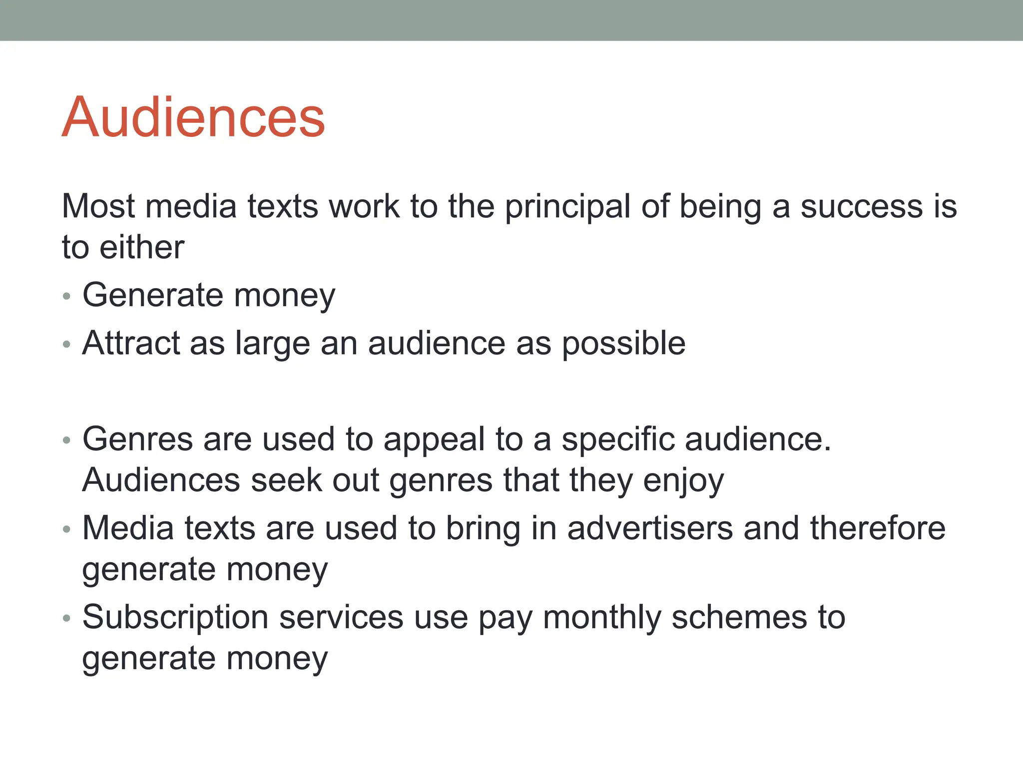 Audiences
Most media texts work to the principal of being a success is
to either
• Generate money
• Attract as large an audience as possible
• Genres are used to appeal to a specific audience.
Audiences seek out genres that they enjoy
• Media texts are used to bring in advertisers and therefore
generate money
• Subscription services use pay monthly schemes to
generate money
 