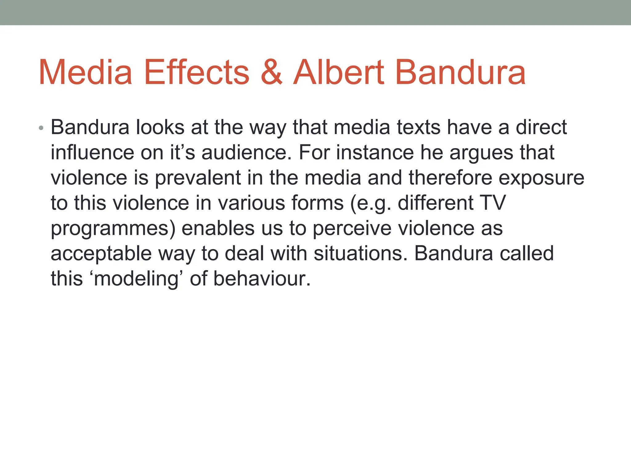 Media Effects & Albert Bandura
• Bandura looks at the way that media texts have a direct
influence on it’s audience. For instance he argues that
violence is prevalent in the media and therefore exposure
to this violence in various forms (e.g. different TV
programmes) enables us to perceive violence as
acceptable way to deal with situations. Bandura called
this ‘modeling’ of behaviour.
 