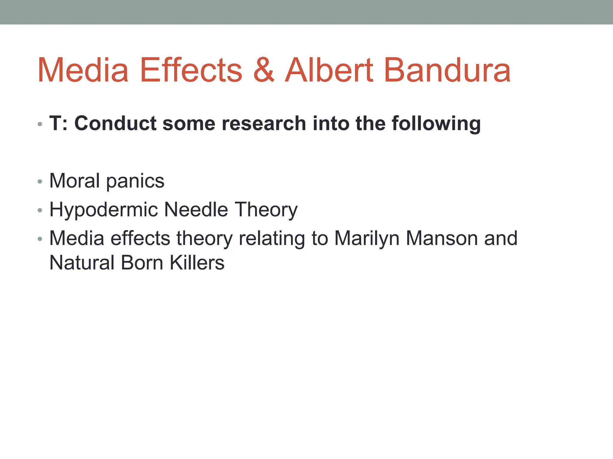 Media Effects & Albert Bandura
• T: Conduct some research into the following
• Moral panics
• Hypodermic Needle Theory
• Media effects theory relating to Marilyn Manson and
Natural Born Killers
 