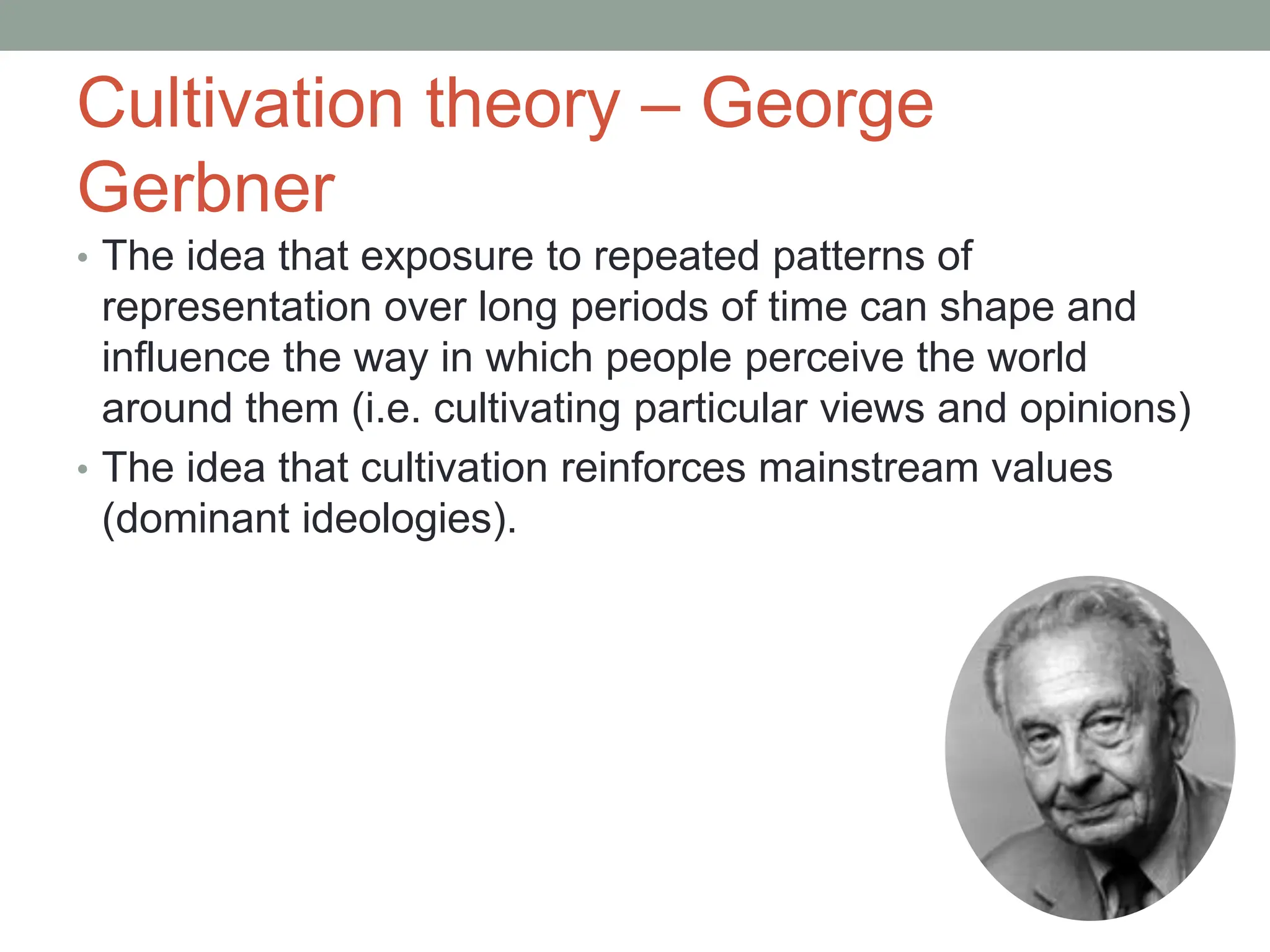 Cultivation theory – George
Gerbner
• The idea that exposure to repeated patterns of
representation over long periods of time can shape and
influence the way in which people perceive the world
around them (i.e. cultivating particular views and opinions)
• The idea that cultivation reinforces mainstream values
(dominant ideologies).
 