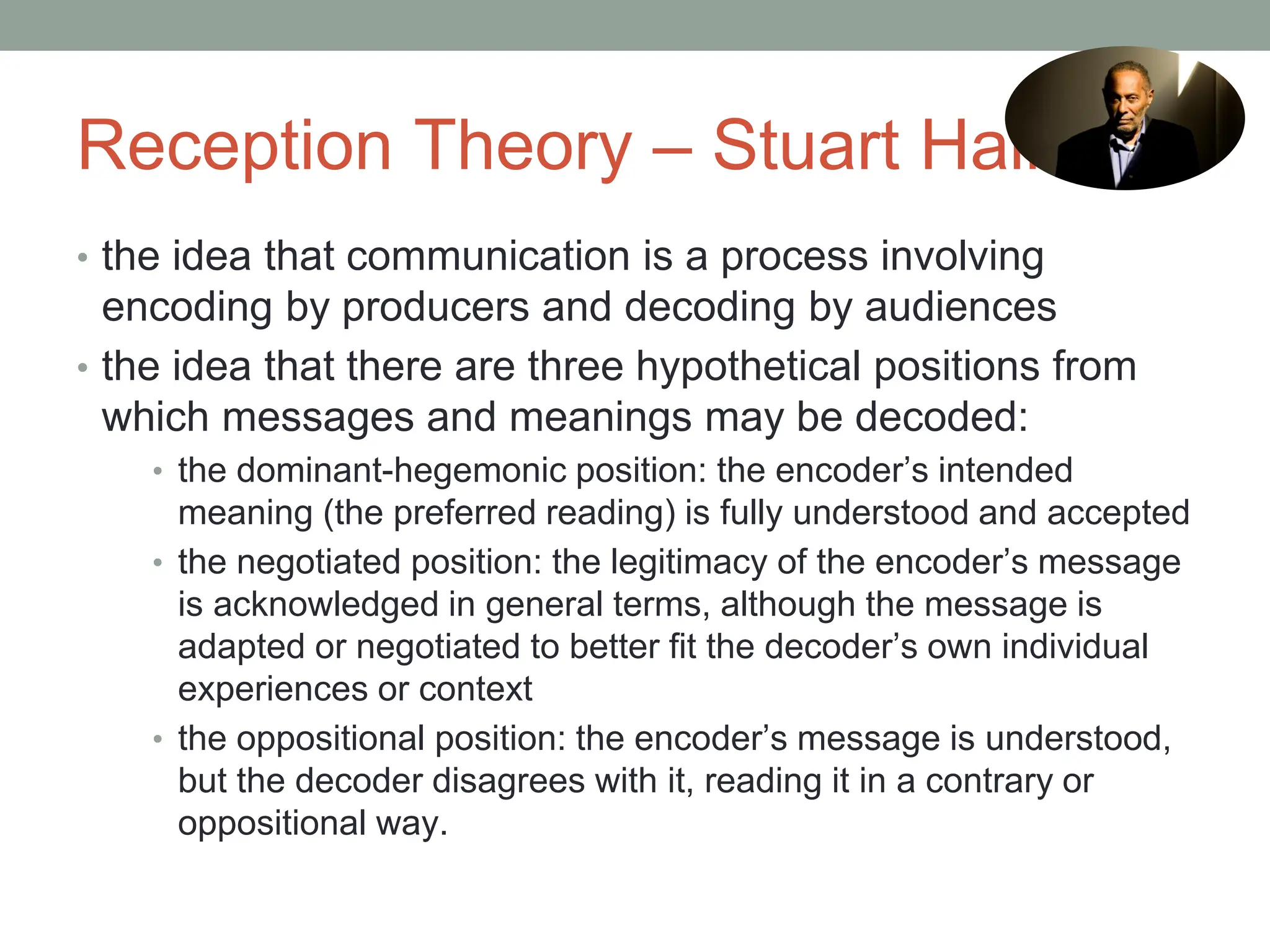 Reception Theory – Stuart Hall
• the idea that communication is a process involving
encoding by producers and decoding by audiences
• the idea that there are three hypothetical positions from
which messages and meanings may be decoded:
• the dominant-hegemonic position: the encoder’s intended
meaning (the preferred reading) is fully understood and accepted
• the negotiated position: the legitimacy of the encoder’s message
is acknowledged in general terms, although the message is
adapted or negotiated to better fit the decoder’s own individual
experiences or context
• the oppositional position: the encoder’s message is understood,
but the decoder disagrees with it, reading it in a contrary or
oppositional way.
 
