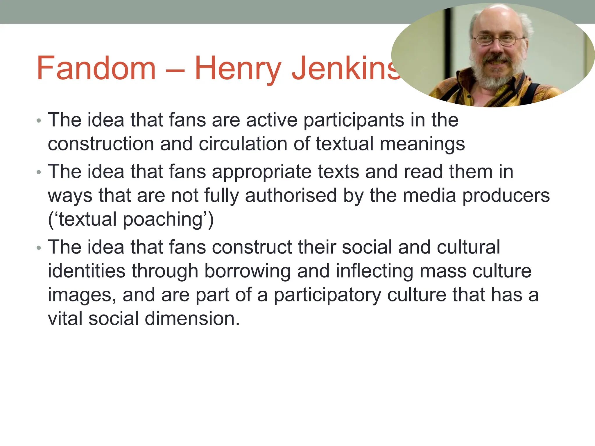 Fandom – Henry Jenkins
• The idea that fans are active participants in the
construction and circulation of textual meanings
• The idea that fans appropriate texts and read them in
ways that are not fully authorised by the media producers
(‘textual poaching’)
• The idea that fans construct their social and cultural
identities through borrowing and inflecting mass culture
images, and are part of a participatory culture that has a
vital social dimension.
 