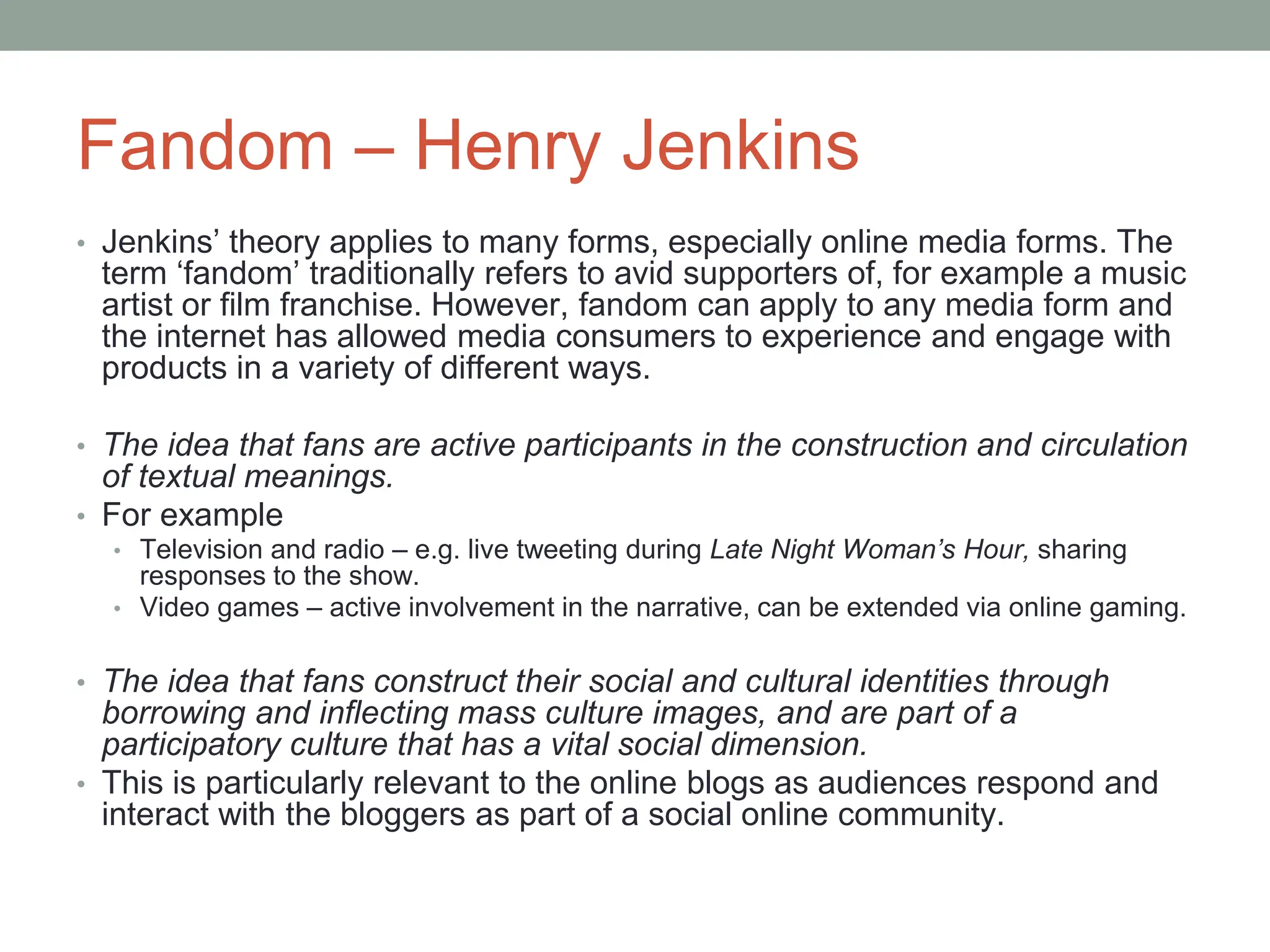 Fandom – Henry Jenkins
• Jenkins’ theory applies to many forms, especially online media forms. The
term ‘fandom’ traditionally refers to avid supporters of, for example a music
artist or film franchise. However, fandom can apply to any media form and
the internet has allowed media consumers to experience and engage with
products in a variety of different ways.
• The idea that fans are active participants in the construction and circulation
of textual meanings.
• For example
• Television and radio – e.g. live tweeting during Late Night Woman’s Hour, sharing
responses to the show.
• Video games – active involvement in the narrative, can be extended via online gaming.
• The idea that fans construct their social and cultural identities through
borrowing and inflecting mass culture images, and are part of a
participatory culture that has a vital social dimension.
• This is particularly relevant to the online blogs as audiences respond and
interact with the bloggers as part of a social online community.
 
