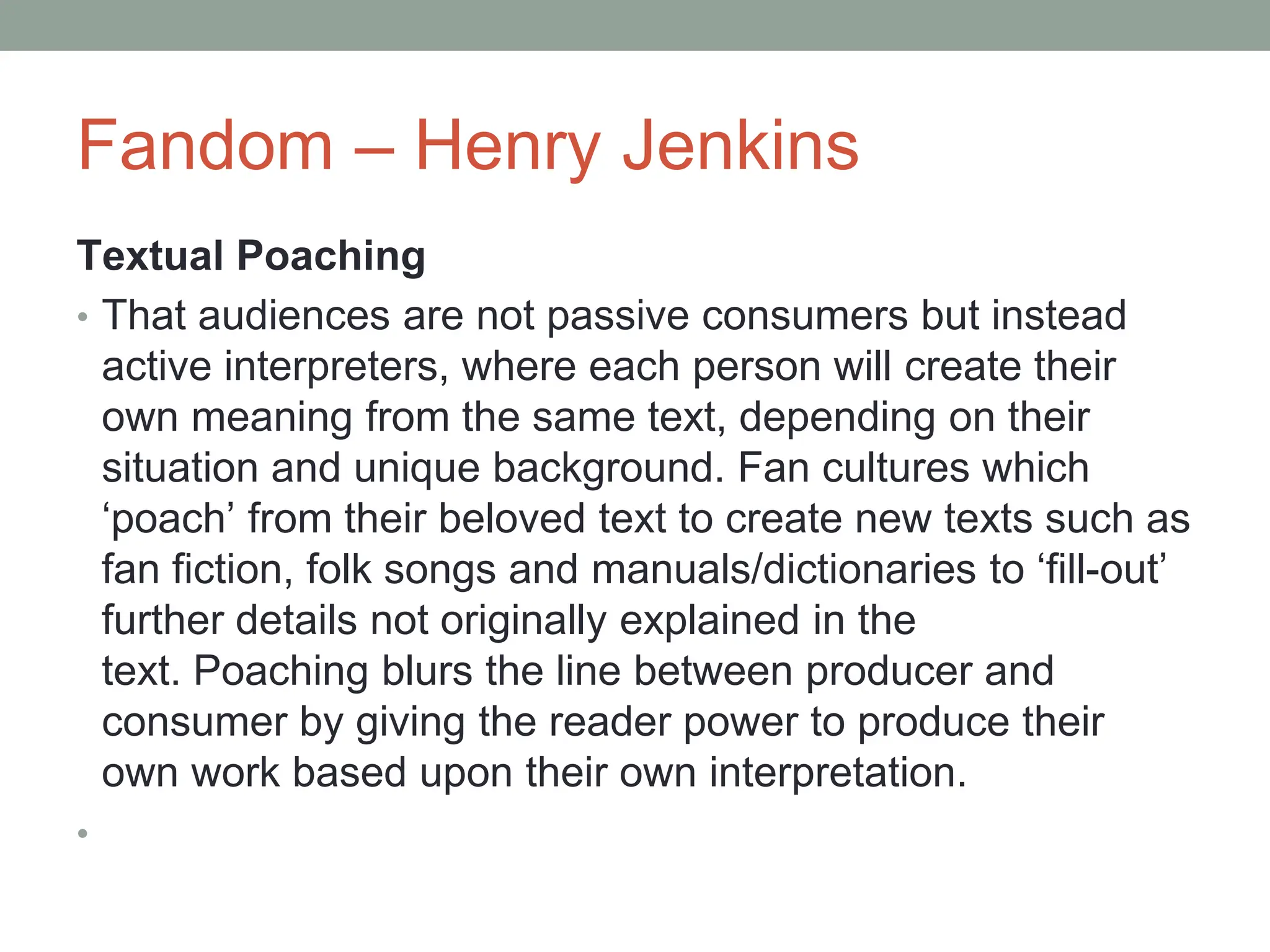 Fandom – Henry Jenkins
Textual Poaching
• That audiences are not passive consumers but instead
active interpreters, where each person will create their
own meaning from the same text, depending on their
situation and unique background. Fan cultures which
‘poach’ from their beloved text to create new texts such as
fan fiction, folk songs and manuals/dictionaries to ‘fill-out’
further details not originally explained in the
text. Poaching blurs the line between producer and
consumer by giving the reader power to produce their
own work based upon their own interpretation.
•
 