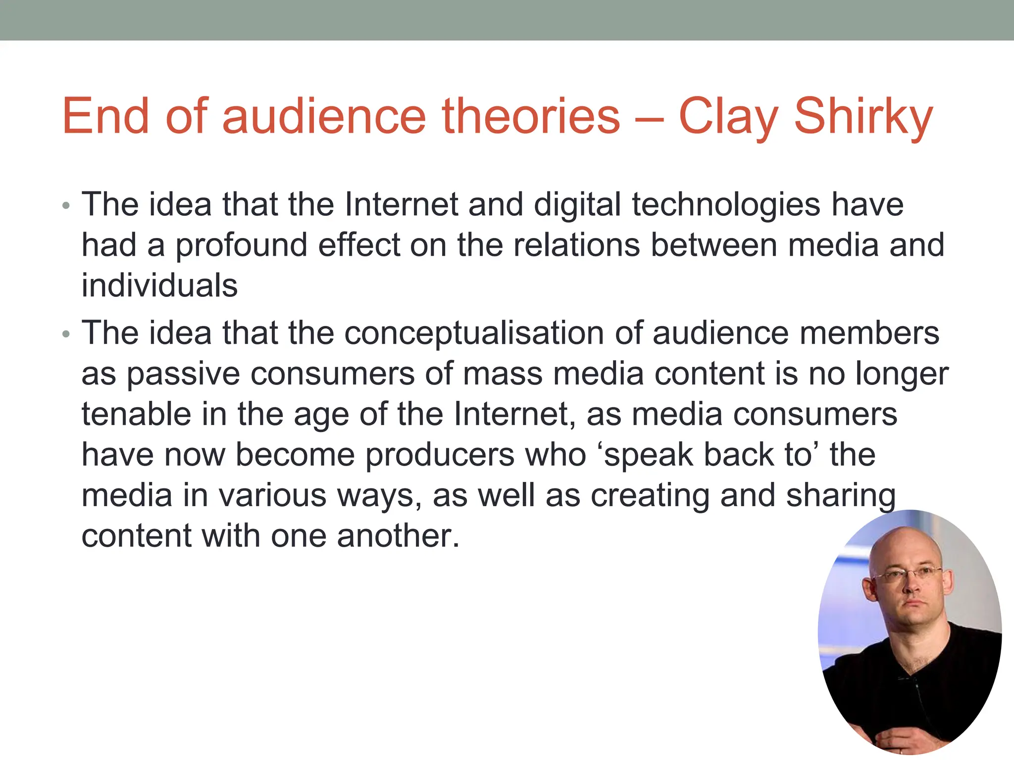 End of audience theories – Clay Shirky
• The idea that the Internet and digital technologies have
had a profound effect on the relations between media and
individuals
• The idea that the conceptualisation of audience members
as passive consumers of mass media content is no longer
tenable in the age of the Internet, as media consumers
have now become producers who ‘speak back to’ the
media in various ways, as well as creating and sharing
content with one another.
 
