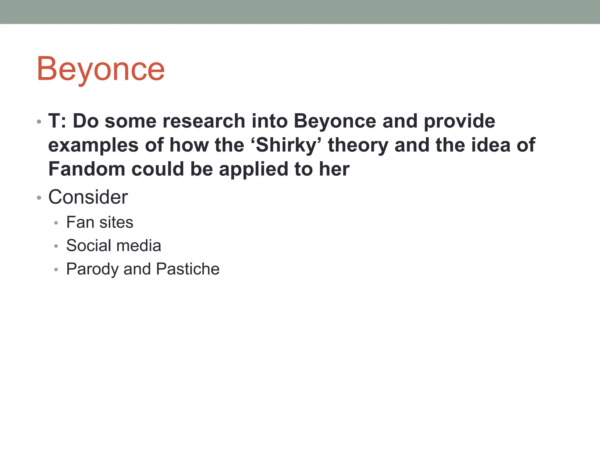 Beyonce
• T: Do some research into Beyonce and provide
examples of how the ‘Shirky’ theory and the idea of
Fandom could be applied to her
• Consider
• Fan sites
• Social media
• Parody and Pastiche
 