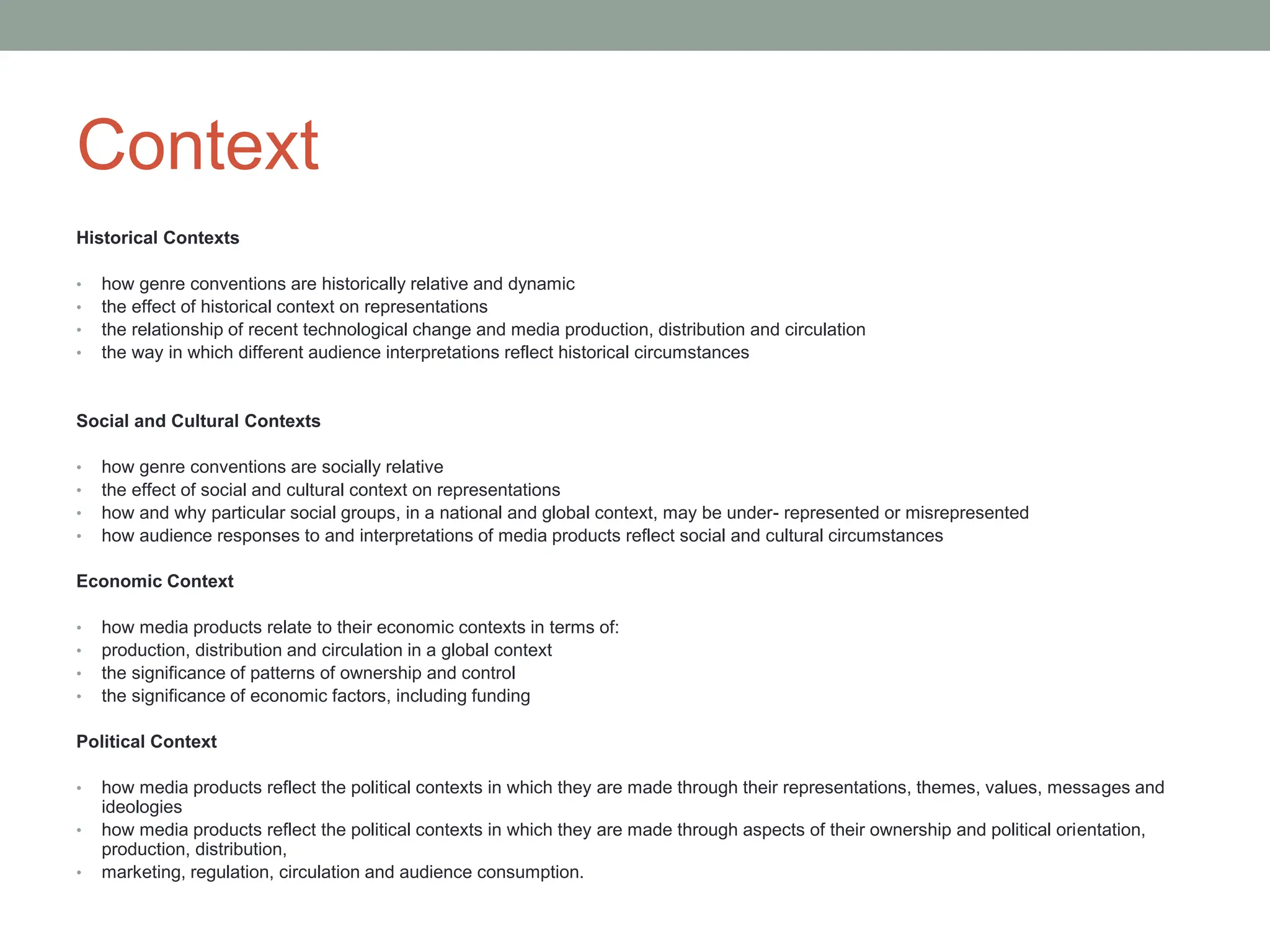 Context
Historical Contexts
• how genre conventions are historically relative and dynamic
• the effect of historical context on representations
• the relationship of recent technological change and media production, distribution and circulation
• the way in which different audience interpretations reflect historical circumstances
Social and Cultural Contexts
• how genre conventions are socially relative
• the effect of social and cultural context on representations
• how and why particular social groups, in a national and global context, may be under- represented or misrepresented
• how audience responses to and interpretations of media products reflect social and cultural circumstances
Economic Context
• how media products relate to their economic contexts in terms of:
• production, distribution and circulation in a global context
• the significance of patterns of ownership and control
• the significance of economic factors, including funding
Political Context
• how media products reflect the political contexts in which they are made through their representations, themes, values, messages and
ideologies
• how media products reflect the political contexts in which they are made through aspects of their ownership and political orientation,
production, distribution,
• marketing, regulation, circulation and audience consumption.
 