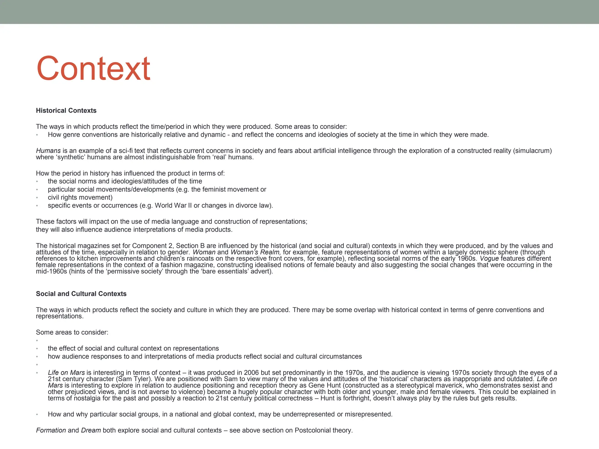 Context
Historical Contexts
The ways in which products reflect the time/period in which they were produced. Some areas to consider:
• How genre conventions are historically relative and dynamic - and reflect the concerns and ideologies of society at the time in which they were made.
Humans is an example of a sci-fi text that reflects current concerns in society and fears about artificial intelligence through the exploration of a constructed reality (simulacrum)
where ‘synthetic’ humans are almost indistinguishable from ‘real’ humans.
How the period in history has influenced the product in terms of:
• the social norms and ideologies/attitudes of the time
• particular social movements/developments (e.g. the feminist movement or
• civil rights movement)
• specific events or occurrences (e.g. World War II or changes in divorce law).
These factors will impact on the use of media language and construction of representations;
they will also influence audience interpretations of media products.
The historical magazines set for Component 2, Section B are influenced by the historical (and social and cultural) contexts in which they were produced, and by the values and
attitudes of the time, especially in relation to gender. Woman and Woman’s Realm, for example, feature representations of women within a largely domestic sphere (through
references to kitchen improvements and children’s raincoats on the respective front covers, for example), reflecting societal norms of the early 1960s. Vogue features different
female representations in the context of a fashion magazine, constructing idealised notions of female beauty and also suggesting the social changes that were occurring in the
mid-1960s (hints of the ‘permissive society’ through the ‘bare essentials’ advert).
Social and Cultural Contexts
The ways in which products reflect the society and culture in which they are produced. There may be some overlap with historical context in terms of genre conventions and
representations.
Some areas to consider:
•
• the effect of social and cultural context on representations
• how audience responses to and interpretations of media products reflect social and cultural circumstances
•
• Life on Mars is interesting in terms of context – it was produced in 2006 but set predominantly in the 1970s, and the audience is viewing 1970s society through the eyes of a
21st century character (Sam Tyler). We are positioned with Sam to view many of the values and attitudes of the ‘historical’ characters as inappropriate and outdated. Life on
Mars is interesting to explore in relation to audience positioning and reception theory as Gene Hunt (constructed as a stereotypical maverick, who demonstrates sexist and
other prejudiced views, and is not averse to violence) became a hugely popular character with both older and younger, male and female viewers. This could be explained in
terms of nostalgia for the past and possibly a reaction to 21st century political correctness – Hunt is forthright, doesn’t always play by the rules but gets results.
• How and why particular social groups, in a national and global context, may be underrepresented or misrepresented.
Formation and Dream both explore social and cultural contexts – see above section on Postcolonial theory.
 