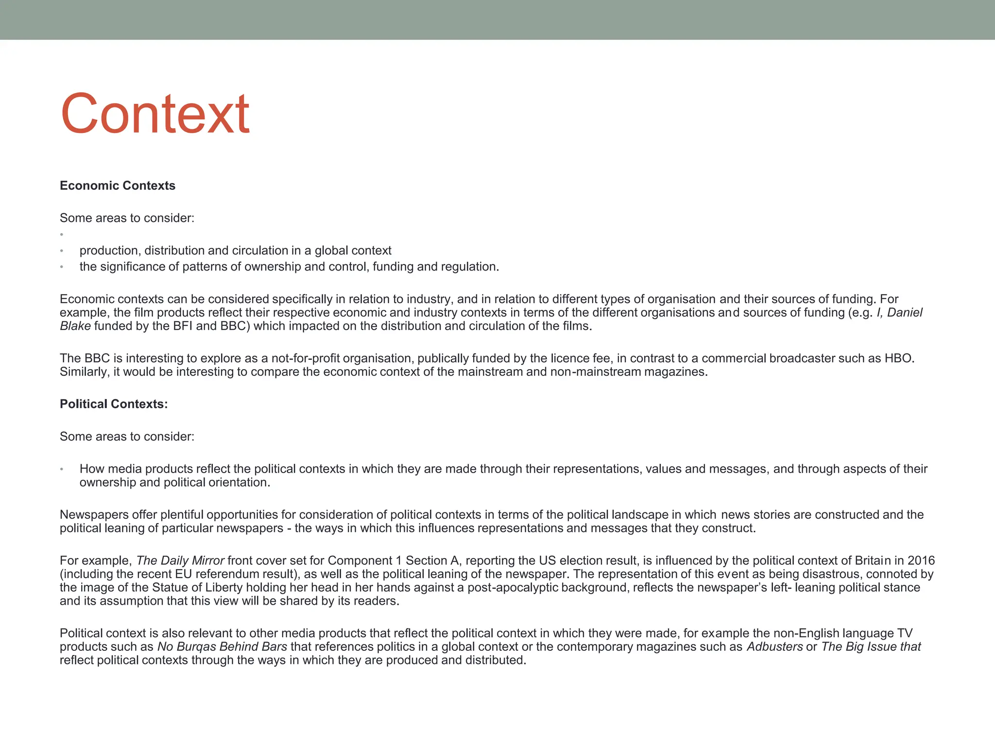 Context
Economic Contexts
Some areas to consider:
•
• production, distribution and circulation in a global context
• the significance of patterns of ownership and control, funding and regulation.
Economic contexts can be considered specifically in relation to industry, and in relation to different types of organisation and their sources of funding. For
example, the film products reflect their respective economic and industry contexts in terms of the different organisations and sources of funding (e.g. I, Daniel
Blake funded by the BFI and BBC) which impacted on the distribution and circulation of the films.
The BBC is interesting to explore as a not-for-profit organisation, publically funded by the licence fee, in contrast to a commercial broadcaster such as HBO.
Similarly, it would be interesting to compare the economic context of the mainstream and non-mainstream magazines.
Political Contexts:
Some areas to consider:
• How media products reflect the political contexts in which they are made through their representations, values and messages, and through aspects of their
ownership and political orientation.
Newspapers offer plentiful opportunities for consideration of political contexts in terms of the political landscape in which news stories are constructed and the
political leaning of particular newspapers - the ways in which this influences representations and messages that they construct.
For example, The Daily Mirror front cover set for Component 1 Section A, reporting the US election result, is influenced by the political context of Britain in 2016
(including the recent EU referendum result), as well as the political leaning of the newspaper. The representation of this event as being disastrous, connoted by
the image of the Statue of Liberty holding her head in her hands against a post-apocalyptic background, reflects the newspaper’s left- leaning political stance
and its assumption that this view will be shared by its readers.
Political context is also relevant to other media products that reflect the political context in which they were made, for example the non-English language TV
products such as No Burqas Behind Bars that references politics in a global context or the contemporary magazines such as Adbusters or The Big Issue that
reflect political contexts through the ways in which they are produced and distributed.
 