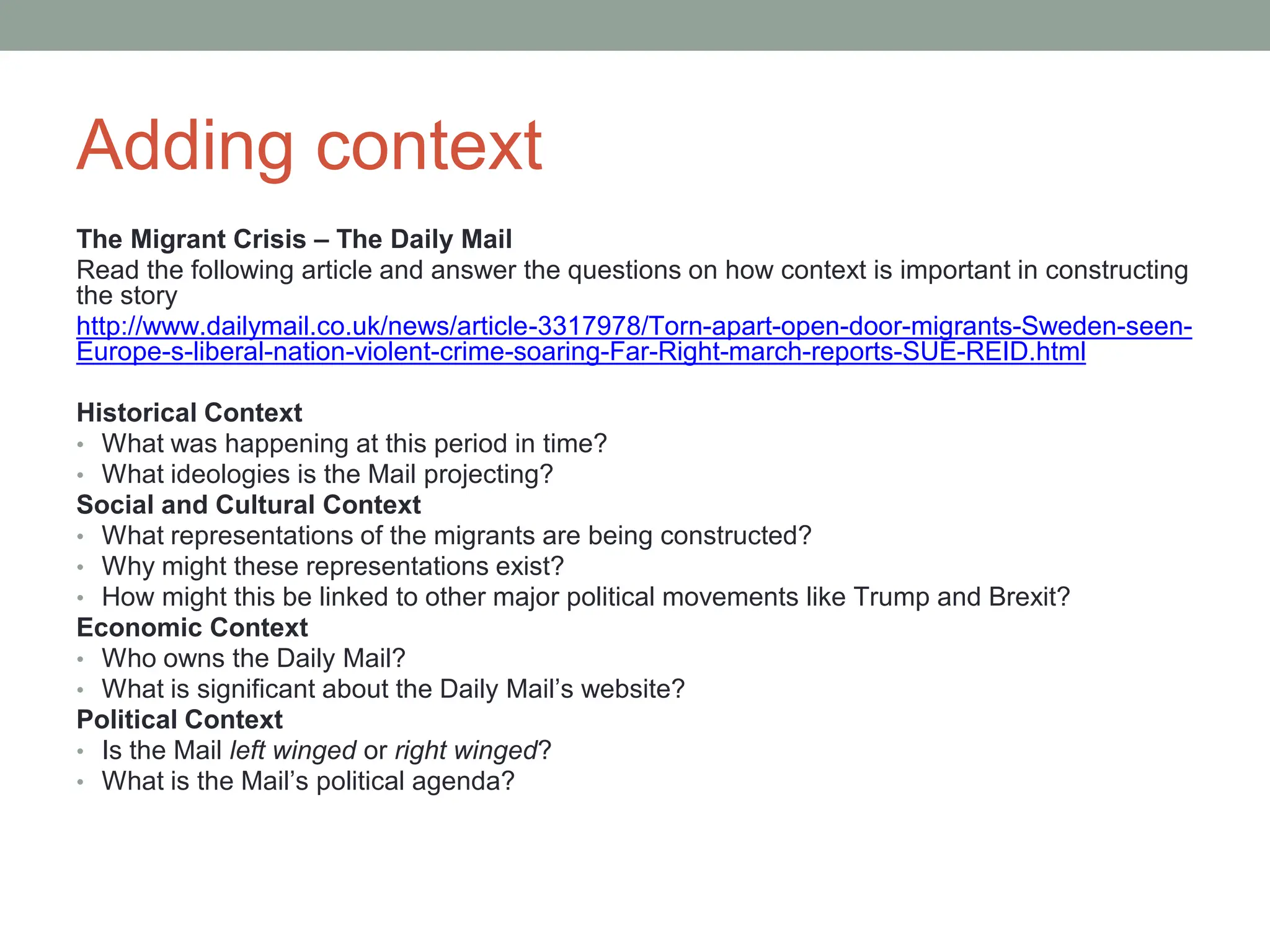 Adding context
The Migrant Crisis – The Daily Mail
Read the following article and answer the questions on how context is important in constructing
the story
http://www.dailymail.co.uk/news/article-3317978/Torn-apart-open-door-migrants-Sweden-seen-
Europe-s-liberal-nation-violent-crime-soaring-Far-Right-march-reports-SUE-REID.html
Historical Context
• What was happening at this period in time?
• What ideologies is the Mail projecting?
Social and Cultural Context
• What representations of the migrants are being constructed?
• Why might these representations exist?
• How might this be linked to other major political movements like Trump and Brexit?
Economic Context
• Who owns the Daily Mail?
• What is significant about the Daily Mail’s website?
Political Context
• Is the Mail left winged or right winged?
• What is the Mail’s political agenda?
 