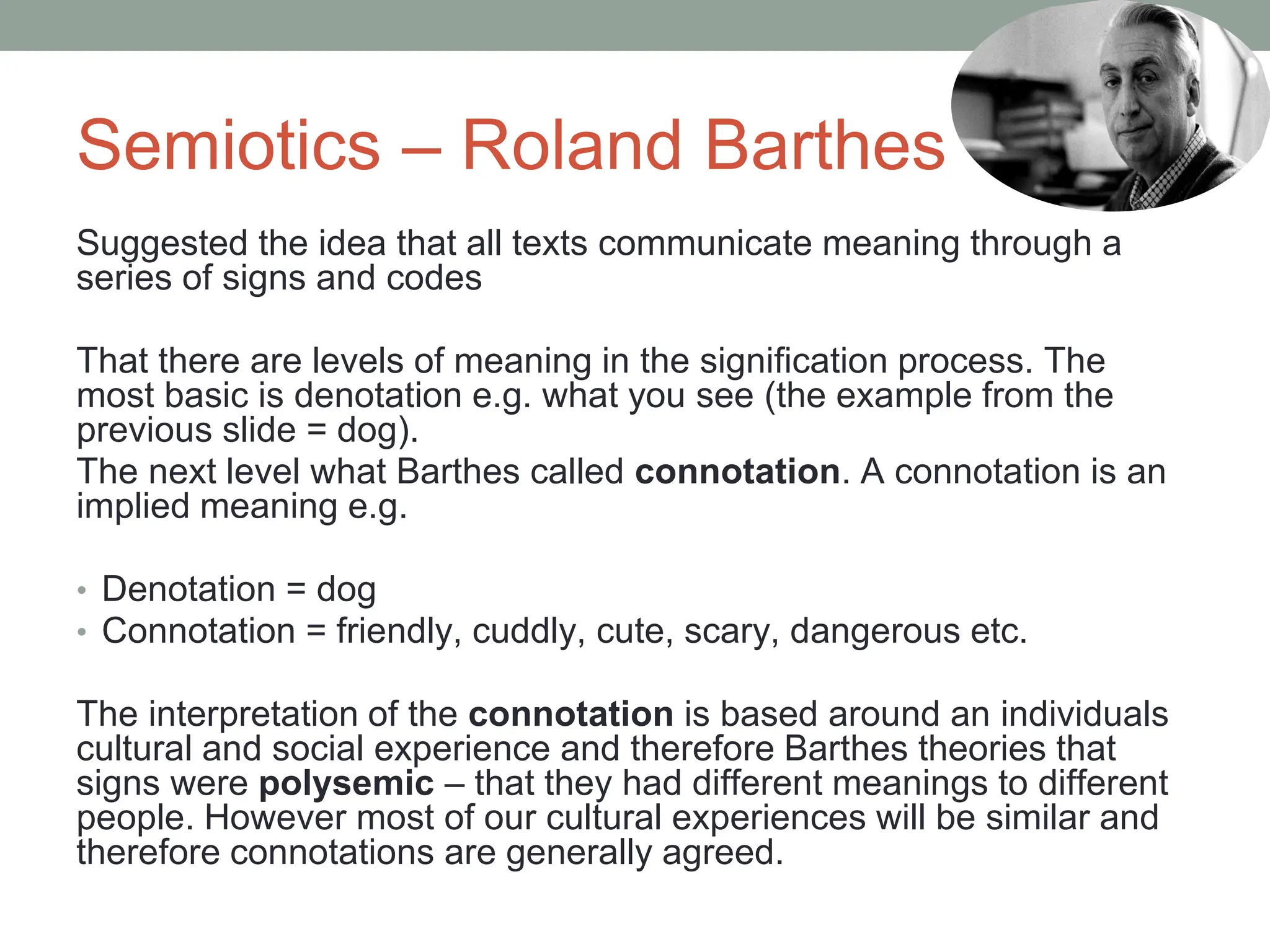 Semiotics – Roland Barthes
Suggested the idea that all texts communicate meaning through a
series of signs and codes
That there are levels of meaning in the signification process. The
most basic is denotation e.g. what you see (the example from the
previous slide = dog).
The next level what Barthes called connotation. A connotation is an
implied meaning e.g.
• Denotation = dog
• Connotation = friendly, cuddly, cute, scary, dangerous etc.
The interpretation of the connotation is based around an individuals
cultural and social experience and therefore Barthes theories that
signs were polysemic – that they had different meanings to different
people. However most of our cultural experiences will be similar and
therefore connotations are generally agreed.
 