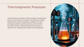 Thermodynamic Processes
Thermodynamic processes involve changes in temperature,
pressure, and volume of a system. Key processes include
isothermal (constant temperature), adiabatic (no heat
exchange), isobaric (constant pressure), and isochoric
(constant volume). Understanding these processes is
important for analyzing heat engines and refrigerators.
 