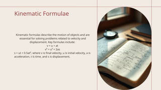 Kinematic Formulae
Kinematic formulas describe the motion of objects and are
essential for solving problems related to velocity and
displacement. Key formulas include:
v = u + at
v² = u² + 2as
s = ut + 0.5at², where v is final velocity, u is initial velocity, a is
acceleration, t is time, and s is displacement.
 