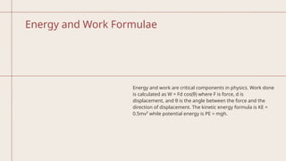 Energy and Work Formulae
Energy and work are critical components in physics. Work done
is calculated as W = Fd cos(θ) where F is force, d is
displacement, and θ is the angle between the force and the
direction of displacement. The kinetic energy formula is KE =
0.5mv² while potential energy is PE = mgh.
 