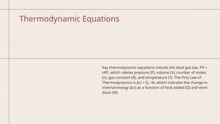 Thermodynamic Equations
Key thermodynamic equations include the ideal gas law, PV =
nRT, which relates pressure (P), volume (V), number of moles
(n), gas constant (R), and temperature (T). The First Law of
Thermodynamics is ΔU = Q - W, which indicates the change in
internal energy (ΔU) as a function of heat added (Q) and work
done (W).
 