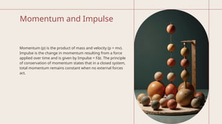 Momentum and Impulse
Momentum (p) is the product of mass and velocity (p = mv).
Impulse is the change in momentum resulting from a force
applied over time and is given by Impulse = FΔt. The principle
of conservation of momentum states that in a closed system,
total momentum remains constant when no external forces
act.
 