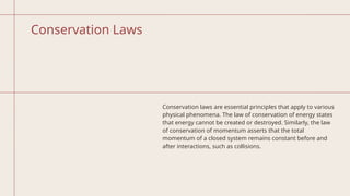 Conservation Laws
Conservation laws are essential principles that apply to various
physical phenomena. The law of conservation of energy states
that energy cannot be created or destroyed. Similarly, the law
of conservation of momentum asserts that the total
momentum of a closed system remains constant before and
after interactions, such as collisions.
 