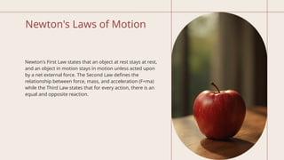 Newton's Laws of Motion
Newton's First Law states that an object at rest stays at rest,
and an object in motion stays in motion unless acted upon
by a net external force. The Second Law defines the
relationship between force, mass, and acceleration (F=ma)
while the Third Law states that for every action, there is an
equal and opposite reaction.
 