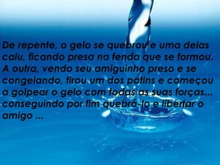 De repente, o gelo se quebrou e uma delas caiu, ficando presa na fenda que se formou. A outra, vendo seu amiguinho preso e se congelando, tirou um dos patins e começou a golpear o gelo com todas as suas forças... conseguindo por fim quebrá-lo e libertar o amigo ... 
