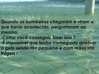 Quando os bombeiros chegaram e viram o que havia acontecido, perguntaram ao menino:  Como você conseguiu fazer isso ?  É impossível que tenha conseguido quebrar o gelo sendo tão pequeno e com mãos tão frágeis ! 